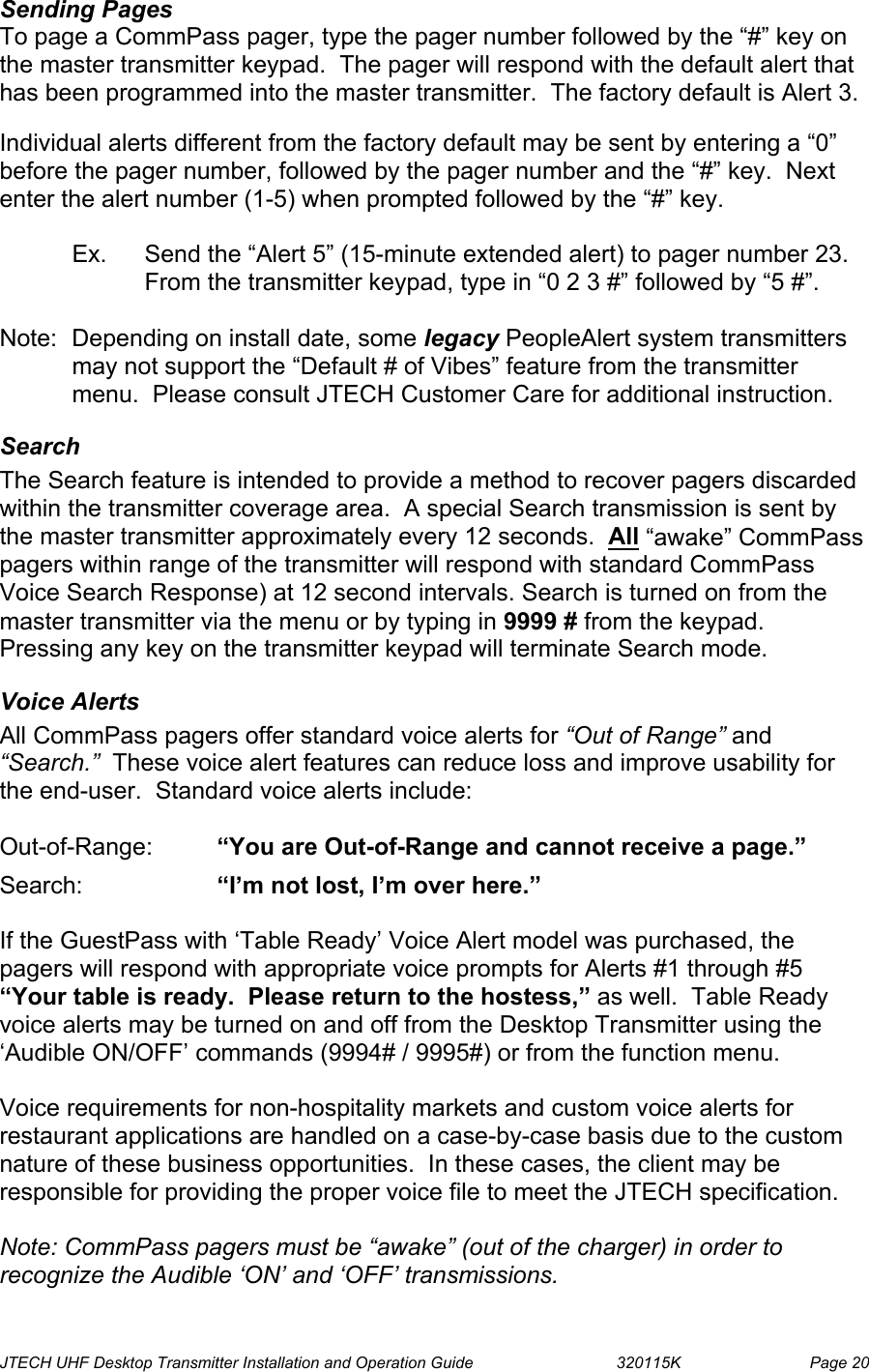  JTECH UHF Desktop Transmitter Installation and Operation Guide                                320115K                         Page 20 Sending Pages  To page a CommPass pager, type the pager number followed by the “#” key on the master transmitter keypad.  The pager will respond with the default alert that has been programmed into the master transmitter.  The factory default is Alert 3.  Individual alerts different from the factory default may be sent by entering a “0” before the pager number, followed by the pager number and the “#” key.  Next enter the alert number (1-5) when prompted followed by the “#” key.   Ex.  Send the “Alert 5” (15-minute extended alert) to pager number 23.  From the transmitter keypad, type in “0 2 3 #” followed by “5 #”.  Note:  Depending on install date, some legacy PeopleAlert system transmitters may not support the “Default # of Vibes” feature from the transmitter menu.  Please consult JTECH Customer Care for additional instruction. Search The Search feature is intended to provide a method to recover pagers discarded within the transmitter coverage area.  A special Search transmission is sent by the master transmitter approximately every 12 seconds.  All “awake” CommPass pagers within range of the transmitter will respond with standard CommPass Voice Search Response) at 12 second intervals. Search is turned on from the master transmitter via the menu or by typing in 9999 # from the keypad.  Pressing any key on the transmitter keypad will terminate Search mode. Voice Alerts All CommPass pagers offer standard voice alerts for “Out of Range” and “Search.”  These voice alert features can reduce loss and improve usability for the end-user.  Standard voice alerts include:  Out-of-Range:  “You are Out-of-Range and cannot receive a page.”  Search:   “I’m not lost, I’m over here.”  If the GuestPass with ‘Table Ready’ Voice Alert model was purchased, the pagers will respond with appropriate voice prompts for Alerts #1 through #5 “Your table is ready.  Please return to the hostess,” as well.  Table Ready voice alerts may be turned on and off from the Desktop Transmitter using the ‘Audible ON/OFF’ commands (9994# / 9995#) or from the function menu.  Voice requirements for non-hospitality markets and custom voice alerts for restaurant applications are handled on a case-by-case basis due to the custom nature of these business opportunities.  In these cases, the client may be responsible for providing the proper voice file to meet the JTECH specification.  Note: CommPass pagers must be “awake” (out of the charger) in order to recognize the Audible ‘ON’ and ‘OFF’ transmissions. 