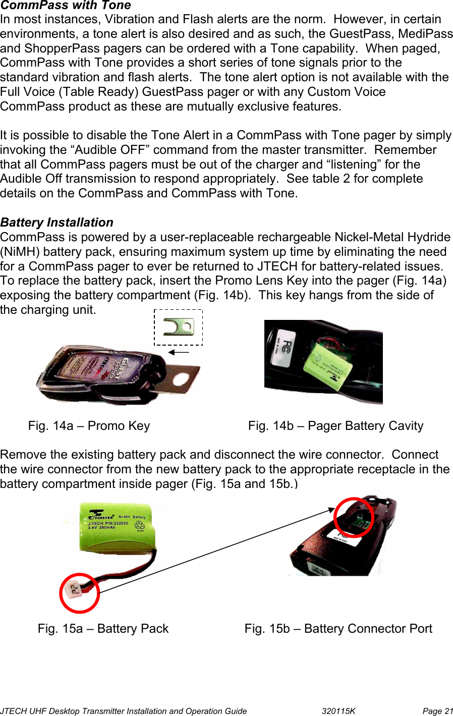  JTECH UHF Desktop Transmitter Installation and Operation Guide                                320115K                         Page 21 CommPass with Tone In most instances, Vibration and Flash alerts are the norm.  However, in certain environments, a tone alert is also desired and as such, the GuestPass, MediPass and ShopperPass pagers can be ordered with a Tone capability.  When paged, CommPass with Tone provides a short series of tone signals prior to the standard vibration and flash alerts.  The tone alert option is not available with the Full Voice (Table Ready) GuestPass pager or with any Custom Voice CommPass product as these are mutually exclusive features.  It is possible to disable the Tone Alert in a CommPass with Tone pager by simply invoking the “Audible OFF” command from the master transmitter.  Remember that all CommPass pagers must be out of the charger and “listening” for the Audible Off transmission to respond appropriately.  See table 2 for complete details on the CommPass and CommPass with Tone.  Battery Installation CommPass is powered by a user-replaceable rechargeable Nickel-Metal Hydride (NiMH) battery pack, ensuring maximum system up time by eliminating the need for a CommPass pager to ever be returned to JTECH for battery-related issues.  To replace the battery pack, insert the Promo Lens Key into the pager (Fig. 14a) exposing the battery compartment (Fig. 14b).  This key hangs from the side of the charging unit.                  Fig. 14a – Promo Key                 Fig. 14b – Pager Battery Cavity  Remove the existing battery pack and disconnect the wire connector.  Connect the wire connector from the new battery pack to the appropriate receptacle in the battery compartment inside pager (Fig. 15a and 15b.)              Fig. 15a – Battery Pack         Fig. 15b – Battery Connector Port  