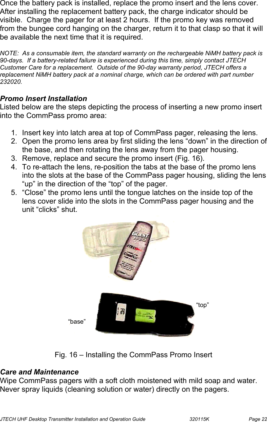  JTECH UHF Desktop Transmitter Installation and Operation Guide                                320115K                         Page 22 Once the battery pack is installed, replace the promo insert and the lens cover. After installing the replacement battery pack, the charge indicator should be visible.  Charge the pager for at least 2 hours.  If the promo key was removed from the bungee cord hanging on the charger, return it to that clasp so that it will be available the next time that it is required.  NOTE:  As a consumable item, the standard warranty on the rechargeable NiMH battery pack is 90-days.  If a battery-related failure is experienced during this time, simply contact JTECH Customer Care for a replacement.  Outside of the 90-day warranty period, JTECH offers a replacement NiMH battery pack at a nominal charge, which can be ordered with part number 232020.  Promo Insert Installation Listed below are the steps depicting the process of inserting a new promo insert into the CommPass promo area:  1.  Insert key into latch area at top of CommPass pager, releasing the lens.   2.  Open the promo lens area by first sliding the lens “down” in the direction of the base, and then rotating the lens away from the pager housing. 3.  Remove, replace and secure the promo insert (Fig. 16). 4.  To re-attach the lens, re-position the tabs at the base of the promo lens into the slots at the base of the CommPass pager housing, sliding the lens “up” in the direction of the “top” of the pager. 5.  “Close” the promo lens until the tongue latches on the inside top of the lens cover slide into the slots in the CommPass pager housing and the unit “clicks” shut.                  Fig. 16 – Installing the CommPass Promo Insert  Care and Maintenance Wipe CommPass pagers with a soft cloth moistened with mild soap and water. Never spray liquids (cleaning solution or water) directly on the pagers. “base” “top”