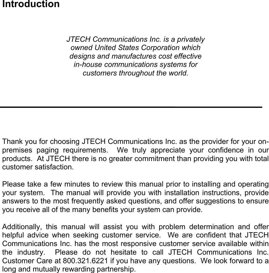 Introduction    JTECH Communications Inc. is a privately owned United States Corporation which designs and manufactures cost effective in-house communications systems for customers throughout the world.        Thank you for choosing JTECH Communications Inc. as the provider for your on-premises paging requirements.  We truly appreciate your confidence in our products.  At JTECH there is no greater commitment than providing you with total customer satisfaction.  Please take a few minutes to review this manual prior to installing and operating your system.  The manual will provide you with installation instructions, provide answers to the most frequently asked questions, and offer suggestions to ensure you receive all of the many benefits your system can provide.  Additionally, this manual will assist you with problem determination and offer helpful advice when seeking customer service.  We are confident that JTECH Communications Inc. has the most responsive customer service available within the industry.  Please do not hesitate to call JTECH Communications Inc. Customer Care at 800.321.6221 if you have any questions.  We look forward to a long and mutually rewarding partnership.  