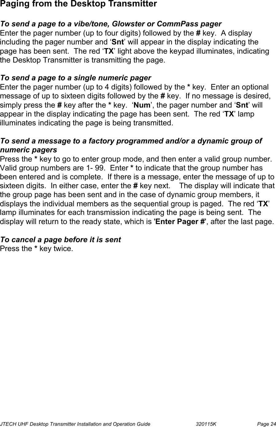  JTECH UHF Desktop Transmitter Installation and Operation Guide                                320115K                         Page 24 Paging from the Desktop Transmitter  To send a page to a vibe/tone, Glowster or CommPass pager Enter the pager number (up to four digits) followed by the # key.  A display including the pager number and ‘Snt’ will appear in the display indicating the page has been sent.  The red ‘TX’ light above the keypad illuminates, indicating the Desktop Transmitter is transmitting the page.    To send a page to a single numeric pager  Enter the pager number (up to 4 digits) followed by the * key.  Enter an optional message of up to sixteen digits followed by the # key.  If no message is desired, simply press the # key after the * key.  ‘Num’, the pager number and ‘Snt’ will appear in the display indicating the page has been sent.  The red ‘TX’ lamp illuminates indicating the page is being transmitted.   To send a message to a factory programmed and/or a dynamic group of numeric pagers Press the * key to go to enter group mode, and then enter a valid group number.  Valid group numbers are 1- 99.  Enter * to indicate that the group number has been entered and is complete.  If there is a message, enter the message of up to sixteen digits.  In either case, enter the # key next.    The display will indicate that the group page has been sent and in the case of dynamic group members, it displays the individual members as the sequential group is paged.  The red ‘TX’ lamp illuminates for each transmission indicating the page is being sent.  The display will return to the ready state, which is &apos;Enter Pager #&apos;, after the last page.    To cancel a page before it is sent Press the * key twice. 