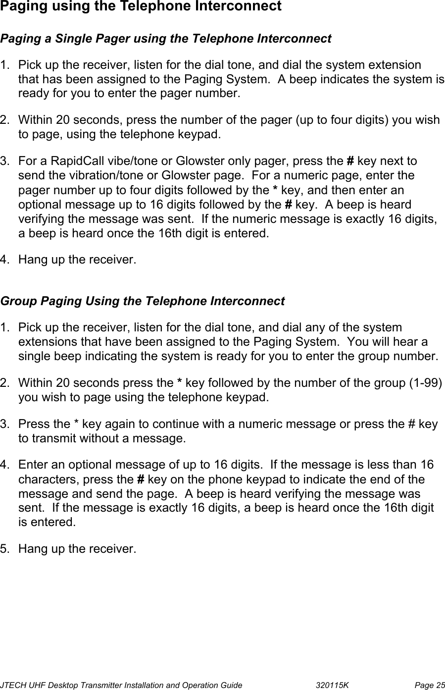  JTECH UHF Desktop Transmitter Installation and Operation Guide                                320115K                         Page 25 Paging using the Telephone Interconnect  Paging a Single Pager using the Telephone Interconnect  1.  Pick up the receiver, listen for the dial tone, and dial the system extension that has been assigned to the Paging System.  A beep indicates the system is ready for you to enter the pager number. 2.  Within 20 seconds, press the number of the pager (up to four digits) you wish to page, using the telephone keypad.  3.  For a RapidCall vibe/tone or Glowster only pager, press the # key next to send the vibration/tone or Glowster page.  For a numeric page, enter the pager number up to four digits followed by the * key, and then enter an optional message up to 16 digits followed by the # key.  A beep is heard verifying the message was sent.  If the numeric message is exactly 16 digits, a beep is heard once the 16th digit is entered.   4.  Hang up the receiver.  Group Paging Using the Telephone Interconnect  1.  Pick up the receiver, listen for the dial tone, and dial any of the system extensions that have been assigned to the Paging System.  You will hear a single beep indicating the system is ready for you to enter the group number. 2.  Within 20 seconds press the * key followed by the number of the group (1-99) you wish to page using the telephone keypad.  3.  Press the * key again to continue with a numeric message or press the # key to transmit without a message. 4.  Enter an optional message of up to 16 digits.  If the message is less than 16 characters, press the # key on the phone keypad to indicate the end of the message and send the page.  A beep is heard verifying the message was sent.  If the message is exactly 16 digits, a beep is heard once the 16th digit is entered.    5.  Hang up the receiver.  