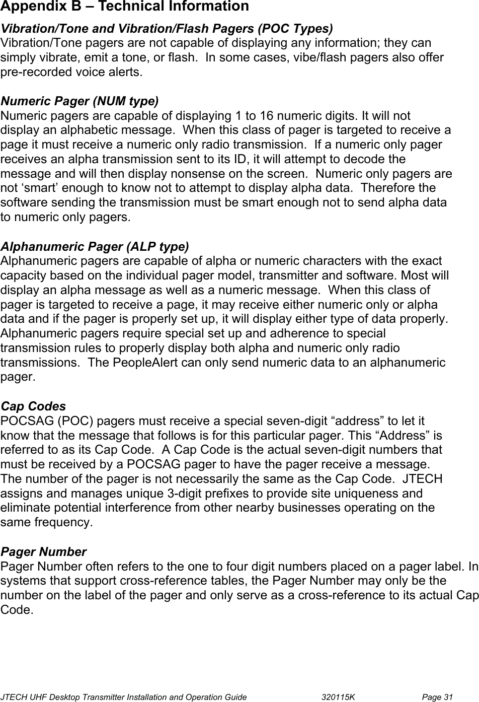  JTECH UHF Desktop Transmitter Installation and Operation Guide                                320115K                         Page 31  Appendix B – Technical Information  Vibration/Tone and Vibration/Flash Pagers (POC Types) Vibration/Tone pagers are not capable of displaying any information; they can simply vibrate, emit a tone, or flash.  In some cases, vibe/flash pagers also offer pre-recorded voice alerts.  Numeric Pager (NUM type) Numeric pagers are capable of displaying 1 to 16 numeric digits. It will not display an alphabetic message.  When this class of pager is targeted to receive a page it must receive a numeric only radio transmission.  If a numeric only pager receives an alpha transmission sent to its ID, it will attempt to decode the message and will then display nonsense on the screen.  Numeric only pagers are not ‘smart’ enough to know not to attempt to display alpha data.  Therefore the software sending the transmission must be smart enough not to send alpha data to numeric only pagers.  Alphanumeric Pager (ALP type) Alphanumeric pagers are capable of alpha or numeric characters with the exact capacity based on the individual pager model, transmitter and software. Most will display an alpha message as well as a numeric message.  When this class of pager is targeted to receive a page, it may receive either numeric only or alpha data and if the pager is properly set up, it will display either type of data properly.  Alphanumeric pagers require special set up and adherence to special transmission rules to properly display both alpha and numeric only radio transmissions.  The PeopleAlert can only send numeric data to an alphanumeric pager.  Cap Codes POCSAG (POC) pagers must receive a special seven-digit “address” to let it know that the message that follows is for this particular pager. This “Address” is referred to as its Cap Code.  A Cap Code is the actual seven-digit numbers that must be received by a POCSAG pager to have the pager receive a message.  The number of the pager is not necessarily the same as the Cap Code.  JTECH assigns and manages unique 3-digit prefixes to provide site uniqueness and eliminate potential interference from other nearby businesses operating on the same frequency.  Pager Number Pager Number often refers to the one to four digit numbers placed on a pager label. In systems that support cross-reference tables, the Pager Number may only be the number on the label of the pager and only serve as a cross-reference to its actual Cap Code.    