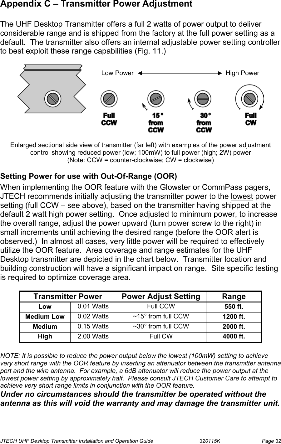  JTECH UHF Desktop Transmitter Installation and Operation Guide                                320115K                         Page 32 Appendix C – Transmitter Power Adjustment  The UHF Desktop Transmitter offers a full 2 watts of power output to deliver considerable range and is shipped from the factory at the full power setting as a default.  The transmitter also offers an internal adjustable power setting controller to best exploit these range capabilities (Fig. 11.)     Enlarged sectional side view of transmitter (far left) with examples of the power adjustment control showing reduced power (low; 100mW) to full power (high; 2W) power  (Note: CCW = counter-clockwise; CW = clockwise) Setting Power for use with Out-Of-Range (OOR) When implementing the OOR feature with the Glowster or CommPass pagers, JTECH recommends initially adjusting the transmitter power to the lowest power setting (full CCW – see above), based on the transmitter having shipped at the default 2 watt high power setting.  Once adjusted to minimum power, to increase the overall range, adjust the power upward (turn power screw to the right) in small increments until achieving the desired range (before the OOR alert is observed.)  In almost all cases, very little power will be required to effectively utilize the OOR feature.  Area coverage and range estimates for the UHF Desktop transmitter are depicted in the chart below.  Transmitter location and building construction will have a significant impact on range.  Site specific testing is required to optimize coverage area.    Transmitter Power  Power Adjust Setting  Range Low  0.01 Watts  Full CCW  550 ft. Medium Low  0.02 Watts  ~15° from full CCW  1200 ft. Medium  0.15 Watts  ~30° from full CCW  2000 ft. High  2.00 Watts  Full CW  4000 ft.   NOTE: It is possible to reduce the power output below the lowest (100mW) setting to achieve very short range with the OOR feature by inserting an attenuator between the transmitter antenna port and the wire antenna.  For example, a 6dB attenuator will reduce the power output at the lowest power setting by approximately half.  Please consult JTECH Customer Care to attempt to achieve very short range limits in conjunction with the OOR feature.   Under no circumstances should the transmitter be operated without the antenna as this will void the warranty and may damage the transmitter unit. Low Power            High Power 