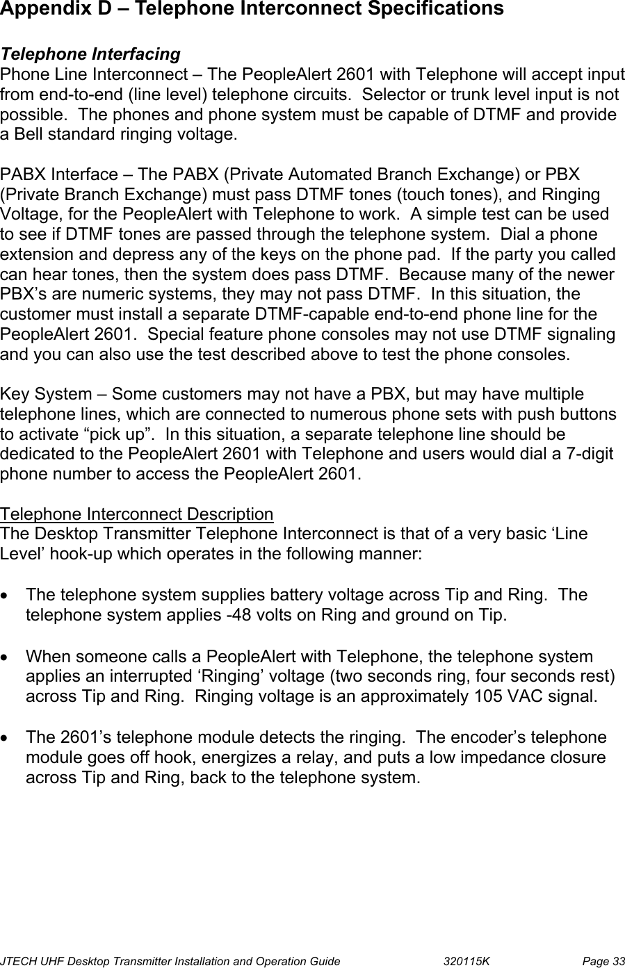  JTECH UHF Desktop Transmitter Installation and Operation Guide                                320115K                         Page 33 Appendix D – Telephone Interconnect Specifications  Telephone Interfacing Phone Line Interconnect – The PeopleAlert 2601 with Telephone will accept input from end-to-end (line level) telephone circuits.  Selector or trunk level input is not possible.  The phones and phone system must be capable of DTMF and provide a Bell standard ringing voltage.  PABX Interface – The PABX (Private Automated Branch Exchange) or PBX (Private Branch Exchange) must pass DTMF tones (touch tones), and Ringing Voltage, for the PeopleAlert with Telephone to work.  A simple test can be used to see if DTMF tones are passed through the telephone system.  Dial a phone extension and depress any of the keys on the phone pad.  If the party you called can hear tones, then the system does pass DTMF.  Because many of the newer PBX’s are numeric systems, they may not pass DTMF.  In this situation, the customer must install a separate DTMF-capable end-to-end phone line for the PeopleAlert 2601.  Special feature phone consoles may not use DTMF signaling and you can also use the test described above to test the phone consoles.  Key System – Some customers may not have a PBX, but may have multiple telephone lines, which are connected to numerous phone sets with push buttons to activate “pick up”.  In this situation, a separate telephone line should be dedicated to the PeopleAlert 2601 with Telephone and users would dial a 7-digit phone number to access the PeopleAlert 2601.  Telephone Interconnect Description The Desktop Transmitter Telephone Interconnect is that of a very basic ‘Line Level’ hook-up which operates in the following manner:  •  The telephone system supplies battery voltage across Tip and Ring.  The telephone system applies -48 volts on Ring and ground on Tip.  •  When someone calls a PeopleAlert with Telephone, the telephone system applies an interrupted ‘Ringing’ voltage (two seconds ring, four seconds rest) across Tip and Ring.  Ringing voltage is an approximately 105 VAC signal.  •  The 2601’s telephone module detects the ringing.  The encoder’s telephone module goes off hook, energizes a relay, and puts a low impedance closure across Tip and Ring, back to the telephone system.  