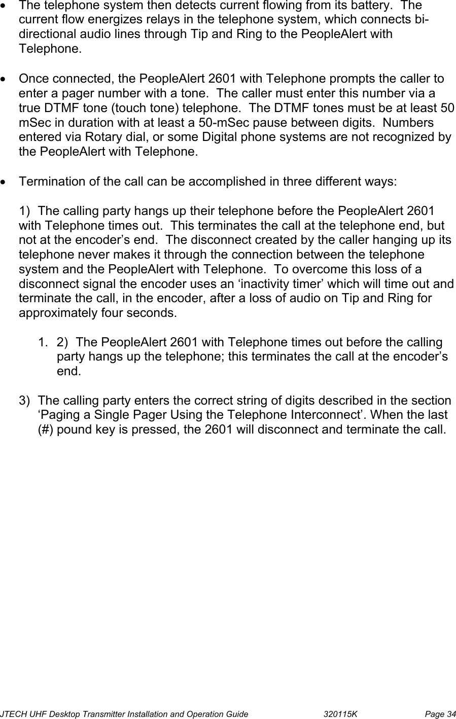  JTECH UHF Desktop Transmitter Installation and Operation Guide                                320115K                         Page 34 •  The telephone system then detects current flowing from its battery.  The current flow energizes relays in the telephone system, which connects bi-directional audio lines through Tip and Ring to the PeopleAlert with Telephone.  •  Once connected, the PeopleAlert 2601 with Telephone prompts the caller to enter a pager number with a tone.  The caller must enter this number via a true DTMF tone (touch tone) telephone.  The DTMF tones must be at least 50 mSec in duration with at least a 50-mSec pause between digits.  Numbers entered via Rotary dial, or some Digital phone systems are not recognized by the PeopleAlert with Telephone.  •  Termination of the call can be accomplished in three different ways:  1)  The calling party hangs up their telephone before the PeopleAlert 2601 with Telephone times out.  This terminates the call at the telephone end, but not at the encoder’s end.  The disconnect created by the caller hanging up its telephone never makes it through the connection between the telephone system and the PeopleAlert with Telephone.  To overcome this loss of a disconnect signal the encoder uses an ‘inactivity timer’ which will time out and terminate the call, in the encoder, after a loss of audio on Tip and Ring for approximately four seconds.  1.  2)  The PeopleAlert 2601 with Telephone times out before the calling party hangs up the telephone; this terminates the call at the encoder’s end.  3)  The calling party enters the correct string of digits described in the section ‘Paging a Single Pager Using the Telephone Interconnect’. When the last (#) pound key is pressed, the 2601 will disconnect and terminate the call.  