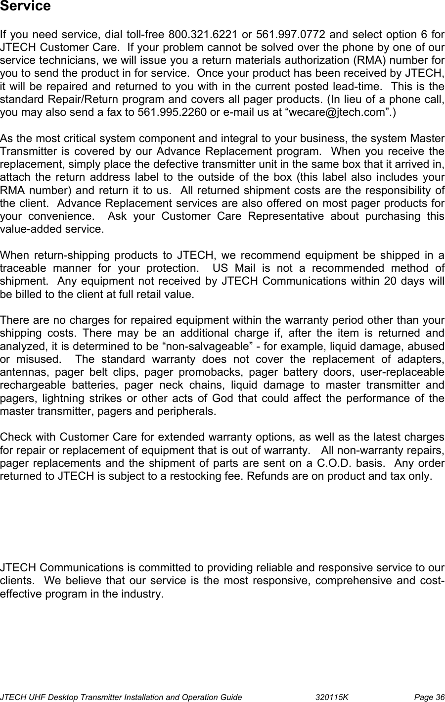  JTECH UHF Desktop Transmitter Installation and Operation Guide                                320115K                         Page 36 Service   If you need service, dial toll-free 800.321.6221 or 561.997.0772 and select option 6 for JTECH Customer Care.  If your problem cannot be solved over the phone by one of our service technicians, we will issue you a return materials authorization (RMA) number for you to send the product in for service.  Once your product has been received by JTECH, it will be repaired and returned to you with in the current posted lead-time.  This is the standard Repair/Return program and covers all pager products. (In lieu of a phone call, you may also send a fax to 561.995.2260 or e-mail us at “wecare@jtech.com”.)  As the most critical system component and integral to your business, the system Master Transmitter is covered by our Advance Replacement program.  When you receive the replacement, simply place the defective transmitter unit in the same box that it arrived in, attach the return address label to the outside of the box (this label also includes your RMA number) and return it to us.  All returned shipment costs are the responsibility of the client.  Advance Replacement services are also offered on most pager products for your convenience.  Ask your Customer Care Representative about purchasing this value-added service.  When return-shipping products to JTECH, we recommend equipment be shipped in a traceable manner for your protection.  US Mail is not a recommended method of shipment.  Any equipment not received by JTECH Communications within 20 days will be billed to the client at full retail value.    There are no charges for repaired equipment within the warranty period other than your shipping costs. There may be an additional charge if, after the item is returned and analyzed, it is determined to be “non-salvageable” - for example, liquid damage, abused or misused.  The standard warranty does not cover the replacement of adapters, antennas, pager belt clips, pager promobacks, pager battery doors, user-replaceable rechargeable batteries, pager neck chains, liquid damage to master transmitter and pagers, lightning strikes or other acts of God that could affect the performance of the master transmitter, pagers and peripherals.    Check with Customer Care for extended warranty options, as well as the latest charges for repair or replacement of equipment that is out of warranty.   All non-warranty repairs, pager replacements and the shipment of parts are sent on a C.O.D. basis.  Any order returned to JTECH is subject to a restocking fee. Refunds are on product and tax only.       JTECH Communications is committed to providing reliable and responsive service to our clients.  We believe that our service is the most responsive, comprehensive and cost-effective program in the industry.   