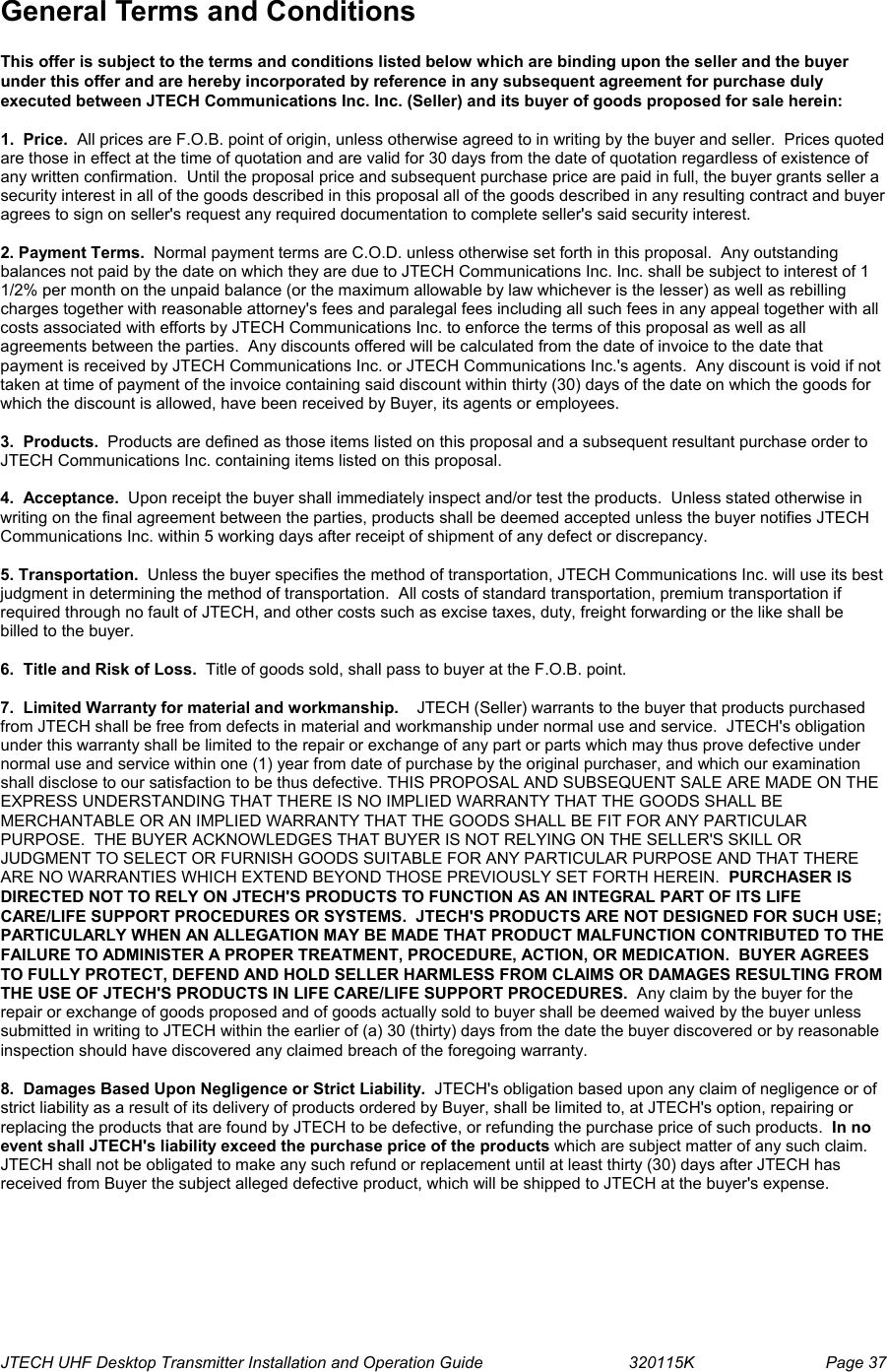  JTECH UHF Desktop Transmitter Installation and Operation Guide                                320115K                         Page 37 General Terms and Conditions  This offer is subject to the terms and conditions listed below which are binding upon the seller and the buyer under this offer and are hereby incorporated by reference in any subsequent agreement for purchase duly executed between JTECH Communications Inc. Inc. (Seller) and its buyer of goods proposed for sale herein:  1.  Price.  All prices are F.O.B. point of origin, unless otherwise agreed to in writing by the buyer and seller.  Prices quoted are those in effect at the time of quotation and are valid for 30 days from the date of quotation regardless of existence of any written confirmation.  Until the proposal price and subsequent purchase price are paid in full, the buyer grants seller a security interest in all of the goods described in this proposal all of the goods described in any resulting contract and buyer agrees to sign on seller&apos;s request any required documentation to complete seller&apos;s said security interest.  2. Payment Terms.  Normal payment terms are C.O.D. unless otherwise set forth in this proposal.  Any outstanding balances not paid by the date on which they are due to JTECH Communications Inc. Inc. shall be subject to interest of 1 1/2% per month on the unpaid balance (or the maximum allowable by law whichever is the lesser) as well as rebilling charges together with reasonable attorney&apos;s fees and paralegal fees including all such fees in any appeal together with all costs associated with efforts by JTECH Communications Inc. to enforce the terms of this proposal as well as all agreements between the parties.  Any discounts offered will be calculated from the date of invoice to the date that payment is received by JTECH Communications Inc. or JTECH Communications Inc.&apos;s agents.  Any discount is void if not taken at time of payment of the invoice containing said discount within thirty (30) days of the date on which the goods for which the discount is allowed, have been received by Buyer, its agents or employees.    3.  Products.  Products are defined as those items listed on this proposal and a subsequent resultant purchase order to JTECH Communications Inc. containing items listed on this proposal.  4.  Acceptance.  Upon receipt the buyer shall immediately inspect and/or test the products.  Unless stated otherwise in writing on the final agreement between the parties, products shall be deemed accepted unless the buyer notifies JTECH Communications Inc. within 5 working days after receipt of shipment of any defect or discrepancy.  5. Transportation.  Unless the buyer specifies the method of transportation, JTECH Communications Inc. will use its best judgment in determining the method of transportation.  All costs of standard transportation, premium transportation if required through no fault of JTECH, and other costs such as excise taxes, duty, freight forwarding or the like shall be billed to the buyer.  6.  Title and Risk of Loss.  Title of goods sold, shall pass to buyer at the F.O.B. point.  7.  Limited Warranty for material and workmanship.    JTECH (Seller) warrants to the buyer that products purchased from JTECH shall be free from defects in material and workmanship under normal use and service.  JTECH&apos;s obligation under this warranty shall be limited to the repair or exchange of any part or parts which may thus prove defective under normal use and service within one (1) year from date of purchase by the original purchaser, and which our examination shall disclose to our satisfaction to be thus defective. THIS PROPOSAL AND SUBSEQUENT SALE ARE MADE ON THE EXPRESS UNDERSTANDING THAT THERE IS NO IMPLIED WARRANTY THAT THE GOODS SHALL BE MERCHANTABLE OR AN IMPLIED WARRANTY THAT THE GOODS SHALL BE FIT FOR ANY PARTICULAR PURPOSE.  THE BUYER ACKNOWLEDGES THAT BUYER IS NOT RELYING ON THE SELLER&apos;S SKILL OR JUDGMENT TO SELECT OR FURNISH GOODS SUITABLE FOR ANY PARTICULAR PURPOSE AND THAT THERE ARE NO WARRANTIES WHICH EXTEND BEYOND THOSE PREVIOUSLY SET FORTH HEREIN.  PURCHASER IS DIRECTED NOT TO RELY ON JTECH&apos;S PRODUCTS TO FUNCTION AS AN INTEGRAL PART OF ITS LIFE CARE/LIFE SUPPORT PROCEDURES OR SYSTEMS.  JTECH&apos;S PRODUCTS ARE NOT DESIGNED FOR SUCH USE; PARTICULARLY WHEN AN ALLEGATION MAY BE MADE THAT PRODUCT MALFUNCTION CONTRIBUTED TO THE FAILURE TO ADMINISTER A PROPER TREATMENT, PROCEDURE, ACTION, OR MEDICATION.  BUYER AGREES TO FULLY PROTECT, DEFEND AND HOLD SELLER HARMLESS FROM CLAIMS OR DAMAGES RESULTING FROM THE USE OF JTECH&apos;S PRODUCTS IN LIFE CARE/LIFE SUPPORT PROCEDURES.  Any claim by the buyer for the repair or exchange of goods proposed and of goods actually sold to buyer shall be deemed waived by the buyer unless submitted in writing to JTECH within the earlier of (a) 30 (thirty) days from the date the buyer discovered or by reasonable inspection should have discovered any claimed breach of the foregoing warranty.    8.  Damages Based Upon Negligence or Strict Liability.  JTECH&apos;s obligation based upon any claim of negligence or of strict liability as a result of its delivery of products ordered by Buyer, shall be limited to, at JTECH&apos;s option, repairing or replacing the products that are found by JTECH to be defective, or refunding the purchase price of such products.  In no event shall JTECH&apos;s liability exceed the purchase price of the products which are subject matter of any such claim.  JTECH shall not be obligated to make any such refund or replacement until at least thirty (30) days after JTECH has received from Buyer the subject alleged defective product, which will be shipped to JTECH at the buyer&apos;s expense.  