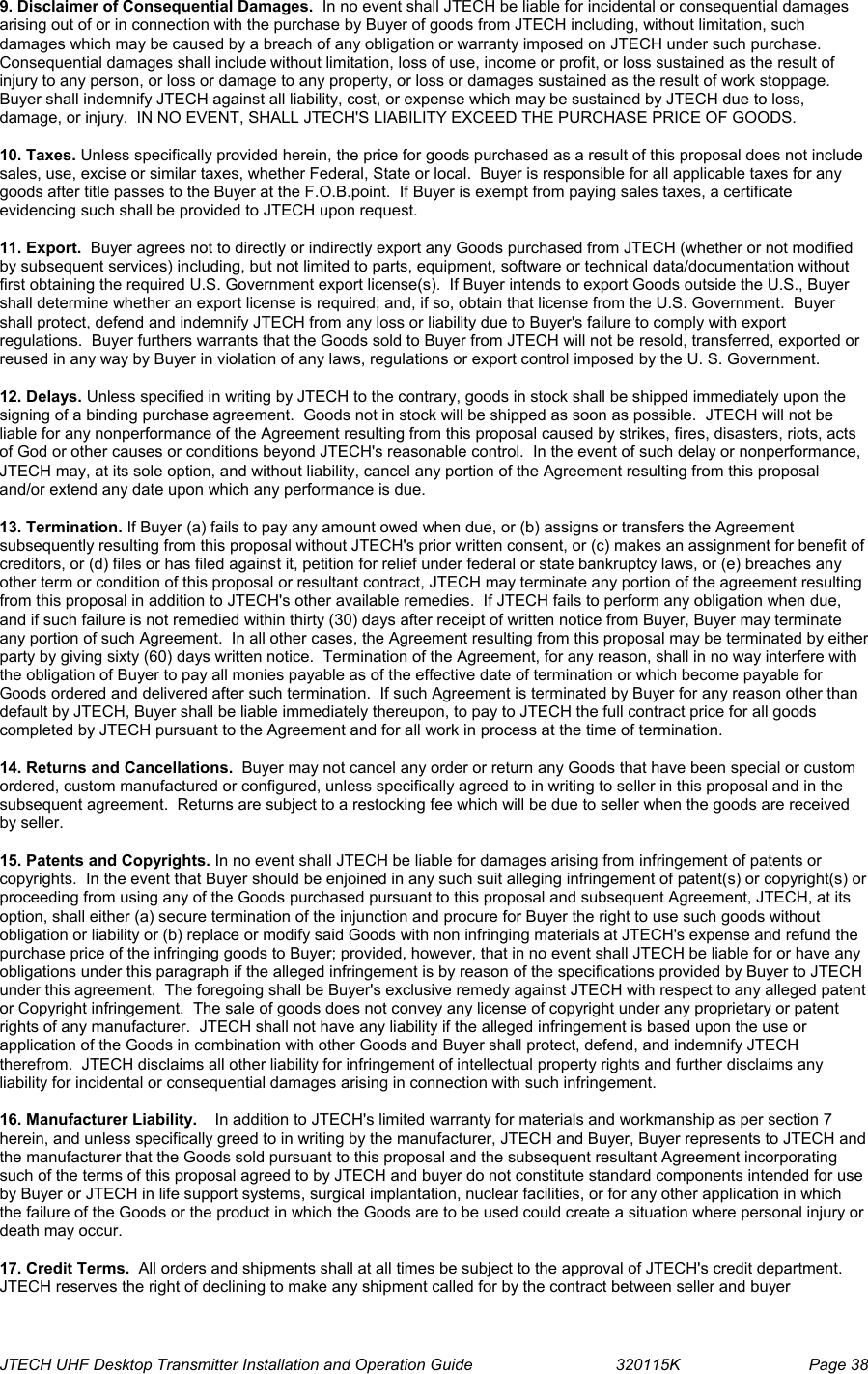  JTECH UHF Desktop Transmitter Installation and Operation Guide                                320115K                         Page 38 9. Disclaimer of Consequential Damages.  In no event shall JTECH be liable for incidental or consequential damages arising out of or in connection with the purchase by Buyer of goods from JTECH including, without limitation, such damages which may be caused by a breach of any obligation or warranty imposed on JTECH under such purchase.  Consequential damages shall include without limitation, loss of use, income or profit, or loss sustained as the result of injury to any person, or loss or damage to any property, or loss or damages sustained as the result of work stoppage.  Buyer shall indemnify JTECH against all liability, cost, or expense which may be sustained by JTECH due to loss, damage, or injury.  IN NO EVENT, SHALL JTECH&apos;S LIABILITY EXCEED THE PURCHASE PRICE OF GOODS.   10. Taxes. Unless specifically provided herein, the price for goods purchased as a result of this proposal does not include sales, use, excise or similar taxes, whether Federal, State or local.  Buyer is responsible for all applicable taxes for any goods after title passes to the Buyer at the F.O.B.point.  If Buyer is exempt from paying sales taxes, a certificate evidencing such shall be provided to JTECH upon request.  11. Export.  Buyer agrees not to directly or indirectly export any Goods purchased from JTECH (whether or not modified by subsequent services) including, but not limited to parts, equipment, software or technical data/documentation without first obtaining the required U.S. Government export license(s).  If Buyer intends to export Goods outside the U.S., Buyer shall determine whether an export license is required; and, if so, obtain that license from the U.S. Government.  Buyer shall protect, defend and indemnify JTECH from any loss or liability due to Buyer&apos;s failure to comply with export regulations.  Buyer furthers warrants that the Goods sold to Buyer from JTECH will not be resold, transferred, exported or reused in any way by Buyer in violation of any laws, regulations or export control imposed by the U. S. Government.  12. Delays. Unless specified in writing by JTECH to the contrary, goods in stock shall be shipped immediately upon the signing of a binding purchase agreement.  Goods not in stock will be shipped as soon as possible.  JTECH will not be liable for any nonperformance of the Agreement resulting from this proposal caused by strikes, fires, disasters, riots, acts of God or other causes or conditions beyond JTECH&apos;s reasonable control.  In the event of such delay or nonperformance, JTECH may, at its sole option, and without liability, cancel any portion of the Agreement resulting from this proposal and/or extend any date upon which any performance is due.  13. Termination. If Buyer (a) fails to pay any amount owed when due, or (b) assigns or transfers the Agreement subsequently resulting from this proposal without JTECH&apos;s prior written consent, or (c) makes an assignment for benefit of creditors, or (d) files or has filed against it, petition for relief under federal or state bankruptcy laws, or (e) breaches any other term or condition of this proposal or resultant contract, JTECH may terminate any portion of the agreement resulting from this proposal in addition to JTECH&apos;s other available remedies.  If JTECH fails to perform any obligation when due, and if such failure is not remedied within thirty (30) days after receipt of written notice from Buyer, Buyer may terminate any portion of such Agreement.  In all other cases, the Agreement resulting from this proposal may be terminated by either party by giving sixty (60) days written notice.  Termination of the Agreement, for any reason, shall in no way interfere with the obligation of Buyer to pay all monies payable as of the effective date of termination or which become payable for Goods ordered and delivered after such termination.  If such Agreement is terminated by Buyer for any reason other than default by JTECH, Buyer shall be liable immediately thereupon, to pay to JTECH the full contract price for all goods completed by JTECH pursuant to the Agreement and for all work in process at the time of termination.  14. Returns and Cancellations.  Buyer may not cancel any order or return any Goods that have been special or custom ordered, custom manufactured or configured, unless specifically agreed to in writing to seller in this proposal and in the subsequent agreement.  Returns are subject to a restocking fee which will be due to seller when the goods are received by seller.  15. Patents and Copyrights. In no event shall JTECH be liable for damages arising from infringement of patents or copyrights.  In the event that Buyer should be enjoined in any such suit alleging infringement of patent(s) or copyright(s) or proceeding from using any of the Goods purchased pursuant to this proposal and subsequent Agreement, JTECH, at its option, shall either (a) secure termination of the injunction and procure for Buyer the right to use such goods without obligation or liability or (b) replace or modify said Goods with non infringing materials at JTECH&apos;s expense and refund the purchase price of the infringing goods to Buyer; provided, however, that in no event shall JTECH be liable for or have any obligations under this paragraph if the alleged infringement is by reason of the specifications provided by Buyer to JTECH under this agreement.  The foregoing shall be Buyer&apos;s exclusive remedy against JTECH with respect to any alleged patent or Copyright infringement.  The sale of goods does not convey any license of copyright under any proprietary or patent rights of any manufacturer.  JTECH shall not have any liability if the alleged infringement is based upon the use or application of the Goods in combination with other Goods and Buyer shall protect, defend, and indemnify JTECH therefrom.  JTECH disclaims all other liability for infringement of intellectual property rights and further disclaims any liability for incidental or consequential damages arising in connection with such infringement.  16. Manufacturer Liability.    In addition to JTECH&apos;s limited warranty for materials and workmanship as per section 7 herein, and unless specifically greed to in writing by the manufacturer, JTECH and Buyer, Buyer represents to JTECH and the manufacturer that the Goods sold pursuant to this proposal and the subsequent resultant Agreement incorporating such of the terms of this proposal agreed to by JTECH and buyer do not constitute standard components intended for use by Buyer or JTECH in life support systems, surgical implantation, nuclear facilities, or for any other application in which the failure of the Goods or the product in which the Goods are to be used could create a situation where personal injury or death may occur.  17. Credit Terms.  All orders and shipments shall at all times be subject to the approval of JTECH&apos;s credit department.  JTECH reserves the right of declining to make any shipment called for by the contract between seller and buyer 