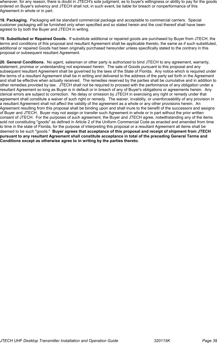  JTECH UHF Desktop Transmitter Installation and Operation Guide                                320115K                         Page 39 whenever, for any reason, there is doubt in JTECH&apos;s sole judgment, as to buyer&apos;s willingness or ability to pay for the goods ordered on Buyer&apos;s solvency and JTECH shall not, in such event, be liable for breach or nonperformance of this Agreement in whole or in part.  18. Packaging.  Packaging will be standard commercial package and acceptable to commercial carriers.  Special customer packaging will be furnished only when specified and so stated herein and the cost thereof shall have been agreed to by both the Buyer and JTECH in writing.  19. Substituted or Repaired Goods.  If substitute additional or repaired goods are purchased by Buyer from JTECH, the terms and conditions of this proposal and resultant Agreement shall be applicable thereto, the same as if such substituted, additional or repaired Goods had been originally purchased hereunder unless specifically stated to the contrary in this proposal or subsequent resultant Agreement.  20. General Conditions.  No agent, salesman or other party is authorized to bind JTECH to any agreement, warranty, statement, promise or understanding not expressed herein.  The sale of Goods pursuant to this proposal and any subsequent resultant Agreement shall be governed by the laws of the State of Florida.  Any notice which is required under the terms of a resultant Agreement shall be in writing and delivered to the address of the party set forth in the Agreement and shall be effective when actually received.  The remedies reserved by the parties shall be cumulative and in addition to other remedies provided by law.  JTECH shall not be required to proceed with the performance of any obligation under a resultant Agreement so long as Buyer is in default or in breach of any of Buyer&apos;s obligations or agreements herein.  Any clerical errors are subject to correction.  No delay or omission by JTECH in exercising any right or remedy under that agreement shall constitute a waiver of such right or remedy.  The waiver, invalidity, or unenforceability of any provision in a resultant Agreement shall not affect the validity of the agreement as a whole or any other provisions herein.  An Agreement resulting from this proposal shall be binding upon and shall inure to the benefit of the successors and assigns of Buyer and JTECH.  Buyer may not assign or transfer such Agreement in whole or in part without the prior written consent of JTECH.  For the purposes of such agreement, the Buyer and JTECH agree, notwithstanding any of the items sold not constituting &quot;goods&quot; as defined in Article 2 of the Uniform Commercial Code as enacted and amended from time to time in the state of Florida, for the purpose of interpreting this proposal or a resultant Agreement all items shall be deemed to be such &quot;goods.&quot;  Buyer agrees that acceptance of this proposal and receipt of shipment from JTECH pursuant to any resultant Agreement shall constitute acceptance in total of the preceding General Terms and Conditions except as otherwise agree to in writing by the parties thereto.  