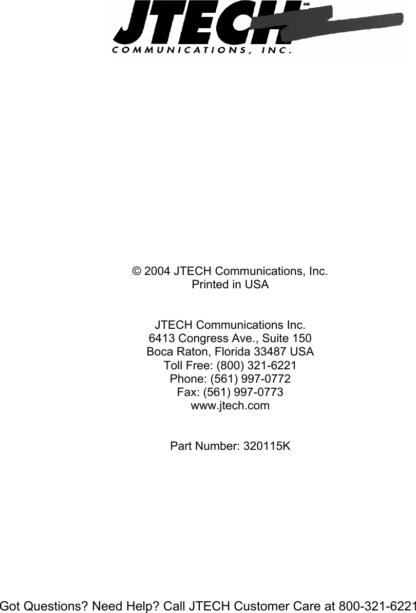  Got Questions? Need Help? Call JTECH Customer Care at 800-321-6221                      © 2004 JTECH Communications, Inc. Printed in USA   JTECH Communications Inc.  6413 Congress Ave., Suite 150 Boca Raton, Florida 33487 USA Toll Free: (800) 321-6221 Phone: (561) 997-0772   Fax: (561) 997-0773 www.jtech.com   Part Number: 320115K   