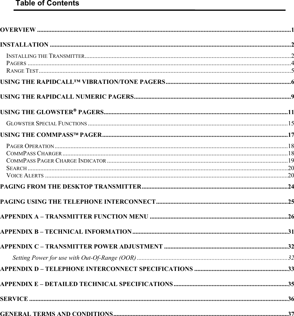   Table of Contents  OVERVIEW ................................................................................................................................................................1 INSTALLATION ........................................................................................................................................................2 INSTALLING THE TRANSMITTER..................................................................................................................................2 PAGERS ......................................................................................................................................................................4 RANGE TEST...............................................................................................................................................................5 USING THE RAPIDCALL™ VIBRATION/TONE PAGERS...............................................................................6 USING THE RAPIDCALL NUMERIC PAGERS...................................................................................................9 USING THE GLOWSTER PAGERS....................................................................................................................11 GLOWSTER SPECIAL FUNCTIONS ..............................................................................................................................15 USING THE COMMPASS PAGER.....................................................................................................................17 PAGER OPERATION ...................................................................................................................................................18 COMMPASS CHARGER ..............................................................................................................................................18 COMMPASS PAGER CHARGE INDICATOR ..................................................................................................................19 SEARCH ....................................................................................................................................................................20 VOICE ALERTS .........................................................................................................................................................20 PAGING FROM THE DESKTOP TRANSMITTER............................................................................................24 PAGING USING THE TELEPHONE INTERCONNECT...................................................................................25 APPENDIX A – TRANSMITTER FUNCTION MENU .......................................................................................26 APPENDIX B – TECHNICAL INFORMATION ..................................................................................................31 APPENDIX C – TRANSMITTER POWER ADJUSTMENT ..............................................................................32 Setting Power for use with Out-Of-Range (OOR) ...............................................................................................32 APPENDIX D – TELEPHONE INTERCONNECT SPECIFICATIONS ...........................................................33 APPENDIX E – DETAILED TECHNICAL SPECIFICATIONS ........................................................................35 SERVICE ...................................................................................................................................................................36 GENERAL TERMS AND CONDITIONS..............................................................................................................37  