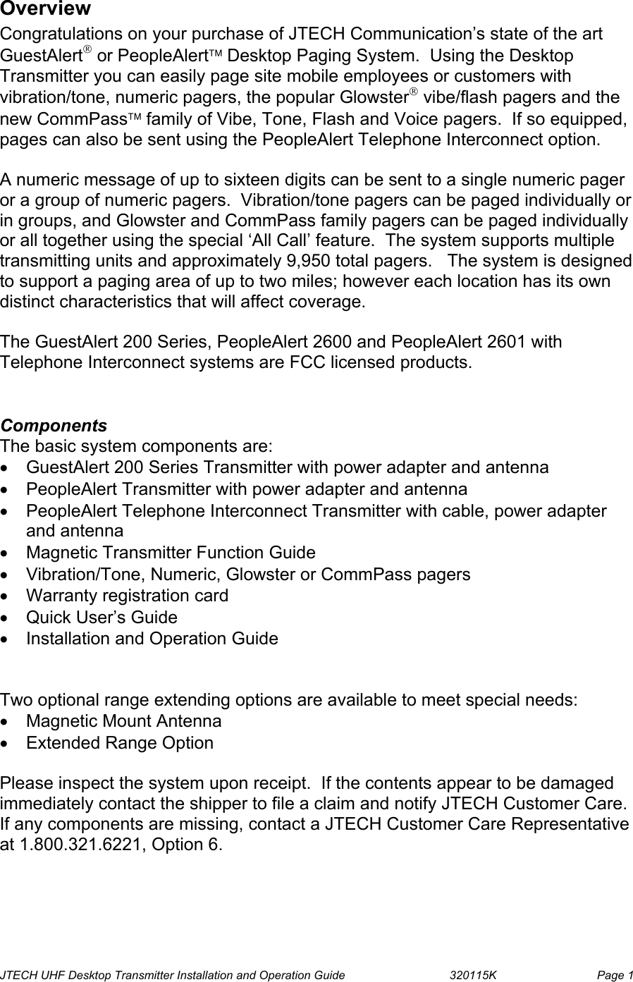  JTECH UHF Desktop Transmitter Installation and Operation Guide                                320115K                         Page 1 Overview Congratulations on your purchase of JTECH Communication’s state of the art GuestAlert or PeopleAlert Desktop Paging System.  Using the Desktop Transmitter you can easily page site mobile employees or customers with vibration/tone, numeric pagers, the popular Glowster vibe/flash pagers and the new CommPass family of Vibe, Tone, Flash and Voice pagers.  If so equipped, pages can also be sent using the PeopleAlert Telephone Interconnect option.    A numeric message of up to sixteen digits can be sent to a single numeric pager or a group of numeric pagers.  Vibration/tone pagers can be paged individually or in groups, and Glowster and CommPass family pagers can be paged individually or all together using the special ‘All Call’ feature.  The system supports multiple transmitting units and approximately 9,950 total pagers.   The system is designed to support a paging area of up to two miles; however each location has its own distinct characteristics that will affect coverage.   The GuestAlert 200 Series, PeopleAlert 2600 and PeopleAlert 2601 with Telephone Interconnect systems are FCC licensed products.    Components The basic system components are: •  GuestAlert 200 Series Transmitter with power adapter and antenna •  PeopleAlert Transmitter with power adapter and antenna •  PeopleAlert Telephone Interconnect Transmitter with cable, power adapter and antenna •  Magnetic Transmitter Function Guide •  Vibration/Tone, Numeric, Glowster or CommPass pagers  •  Warranty registration card •  Quick User’s Guide  •  Installation and Operation Guide   Two optional range extending options are available to meet special needs: •  Magnetic Mount Antenna •  Extended Range Option  Please inspect the system upon receipt.  If the contents appear to be damaged immediately contact the shipper to file a claim and notify JTECH Customer Care.  If any components are missing, contact a JTECH Customer Care Representative at 1.800.321.6221, Option 6. 