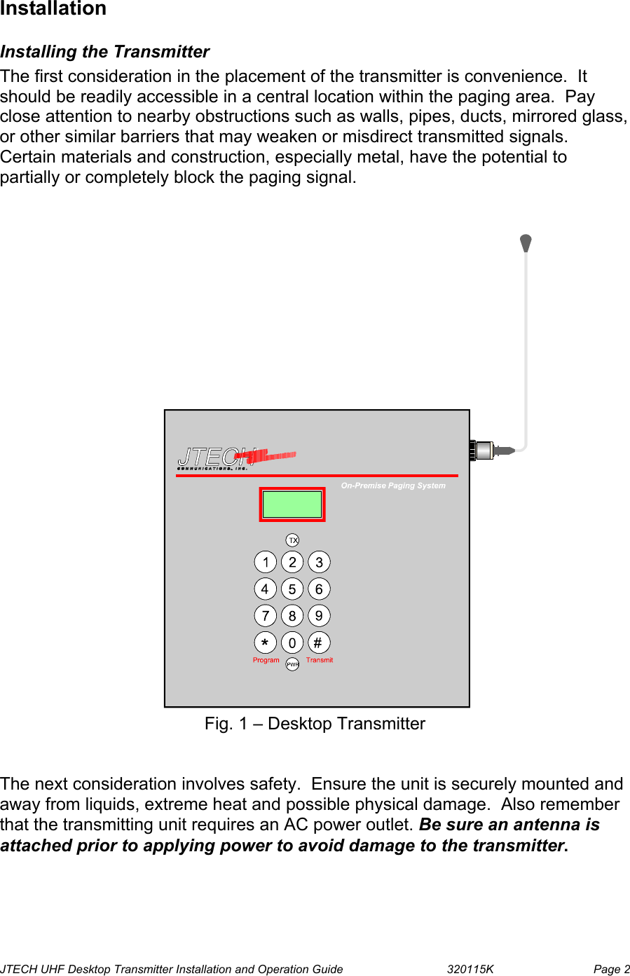  JTECH UHF Desktop Transmitter Installation and Operation Guide                                320115K                         Page 2 Installation Installing the Transmitter The first consideration in the placement of the transmitter is convenience.  It should be readily accessible in a central location within the paging area.  Pay close attention to nearby obstructions such as walls, pipes, ducts, mirrored glass, or other similar barriers that may weaken or misdirect transmitted signals.  Certain materials and construction, especially metal, have the potential to partially or completely block the paging signal.    Fig. 1 – Desktop Transmitter   The next consideration involves safety.  Ensure the unit is securely mounted and away from liquids, extreme heat and possible physical damage.  Also remember that the transmitting unit requires an AC power outlet. Be sure an antenna is attached prior to applying power to avoid damage to the transmitter.  