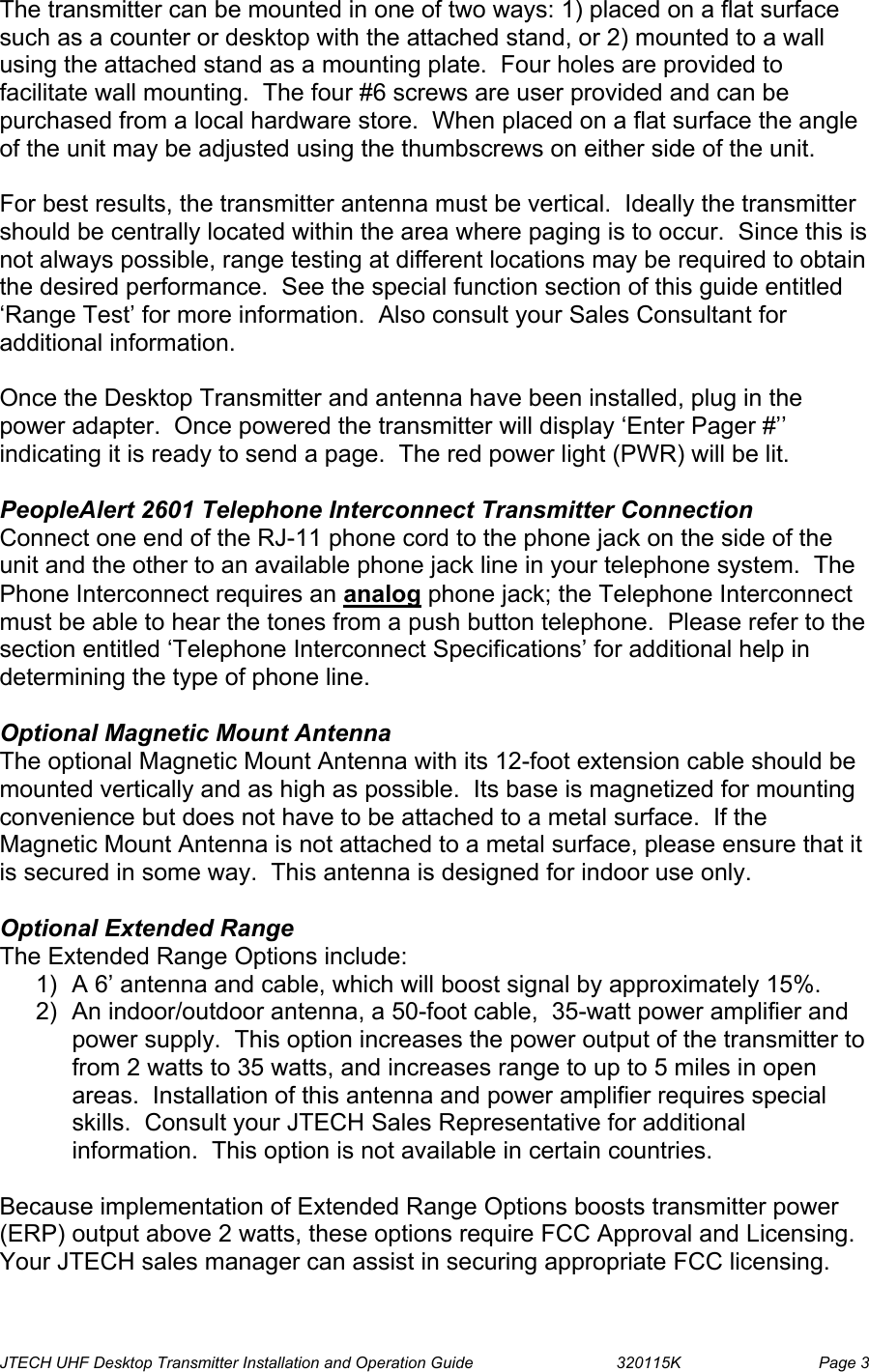  JTECH UHF Desktop Transmitter Installation and Operation Guide                                320115K                         Page 3 The transmitter can be mounted in one of two ways: 1) placed on a flat surface such as a counter or desktop with the attached stand, or 2) mounted to a wall using the attached stand as a mounting plate.  Four holes are provided to facilitate wall mounting.  The four #6 screws are user provided and can be purchased from a local hardware store.  When placed on a flat surface the angle of the unit may be adjusted using the thumbscrews on either side of the unit.   For best results, the transmitter antenna must be vertical.  Ideally the transmitter should be centrally located within the area where paging is to occur.  Since this is not always possible, range testing at different locations may be required to obtain the desired performance.  See the special function section of this guide entitled ‘Range Test’ for more information.  Also consult your Sales Consultant for additional information.  Once the Desktop Transmitter and antenna have been installed, plug in the power adapter.  Once powered the transmitter will display ‘Enter Pager #’’ indicating it is ready to send a page.  The red power light (PWR) will be lit.  PeopleAlert 2601 Telephone Interconnect Transmitter Connection Connect one end of the RJ-11 phone cord to the phone jack on the side of the unit and the other to an available phone jack line in your telephone system.  The Phone Interconnect requires an analog phone jack; the Telephone Interconnect must be able to hear the tones from a push button telephone.  Please refer to the section entitled ‘Telephone Interconnect Specifications’ for additional help in determining the type of phone line.  Optional Magnetic Mount Antenna The optional Magnetic Mount Antenna with its 12-foot extension cable should be mounted vertically and as high as possible.  Its base is magnetized for mounting convenience but does not have to be attached to a metal surface.  If the Magnetic Mount Antenna is not attached to a metal surface, please ensure that it is secured in some way.  This antenna is designed for indoor use only.  Optional Extended Range The Extended Range Options include: 1)  A 6’ antenna and cable, which will boost signal by approximately 15%. 2)  An indoor/outdoor antenna, a 50-foot cable,  35-watt power amplifier and  power supply.  This option increases the power output of the transmitter to from 2 watts to 35 watts, and increases range to up to 5 miles in open areas.  Installation of this antenna and power amplifier requires special skills.  Consult your JTECH Sales Representative for additional information.  This option is not available in certain countries.  Because implementation of Extended Range Options boosts transmitter power (ERP) output above 2 watts, these options require FCC Approval and Licensing.  Your JTECH sales manager can assist in securing appropriate FCC licensing. 