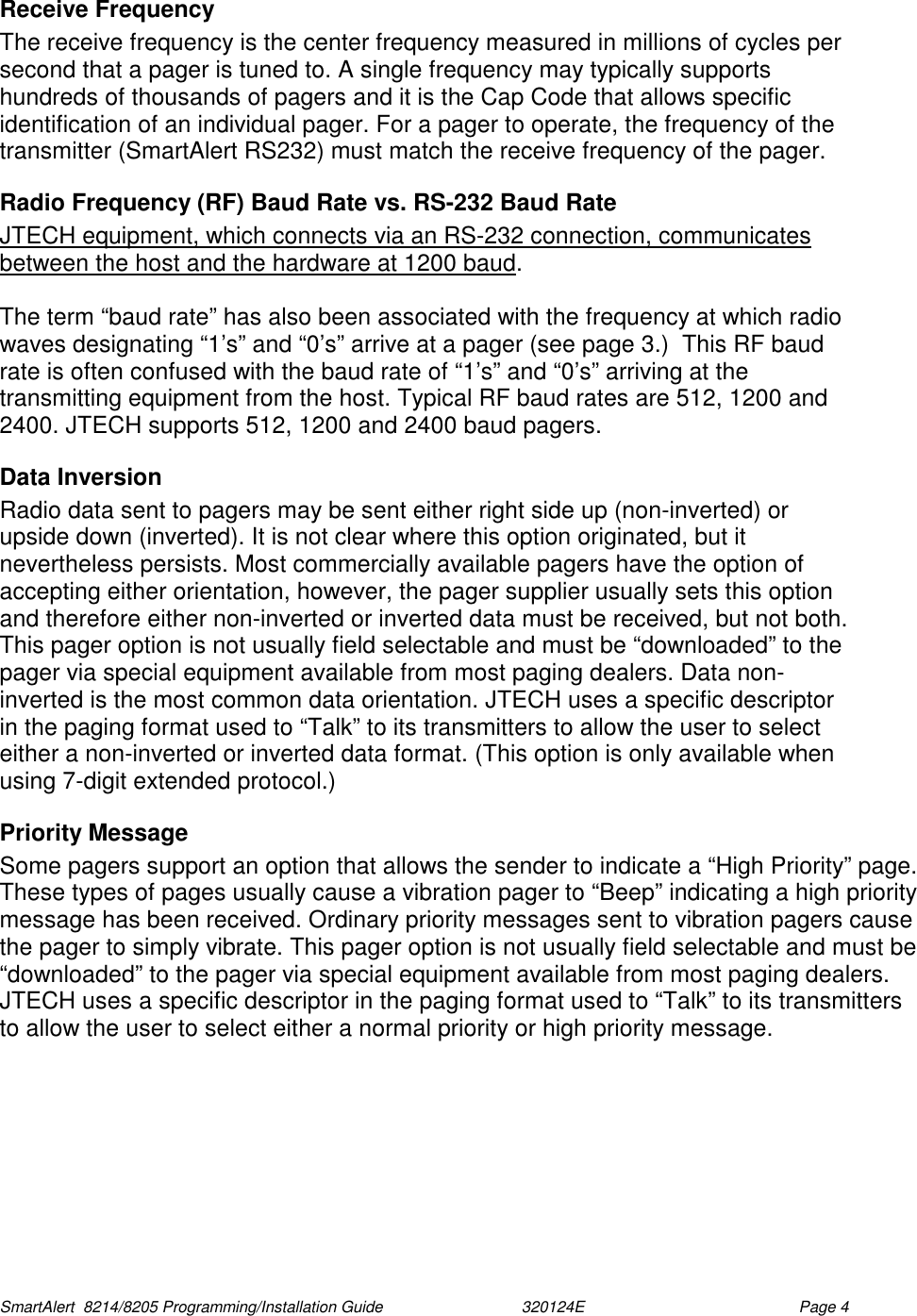  SmartAlert  8214/8205 Programming/Installation Guide                               320124E  Page 4 Receive Frequency The receive frequency is the center frequency measured in millions of cycles per second that a pager is tuned to. A single frequency may typically supports hundreds of thousands of pagers and it is the Cap Code that allows specific identification of an individual pager. For a pager to operate, the frequency of the transmitter (SmartAlert RS232) must match the receive frequency of the pager. Radio Frequency (RF) Baud Rate vs. RS-232 Baud Rate JTECH equipment, which connects via an RS-232 connection, communicates between the host and the hardware at 1200 baud.   The term “baud rate” has also been associated with the frequency at which radio waves designating “1’s” and “0’s” arrive at a pager (see page 3.)  This RF baud rate is often confused with the baud rate of “1’s” and “0’s” arriving at the transmitting equipment from the host. Typical RF baud rates are 512, 1200 and 2400. JTECH supports 512, 1200 and 2400 baud pagers. Data Inversion  Radio data sent to pagers may be sent either right side up (non-inverted) or upside down (inverted). It is not clear where this option originated, but it nevertheless persists. Most commercially available pagers have the option of accepting either orientation, however, the pager supplier usually sets this option and therefore either non-inverted or inverted data must be received, but not both. This pager option is not usually field selectable and must be “downloaded” to the pager via special equipment available from most paging dealers. Data non-inverted is the most common data orientation. JTECH uses a specific descriptor in the paging format used to “Talk” to its transmitters to allow the user to select either a non-inverted or inverted data format. (This option is only available when using 7-digit extended protocol.) Priority Message  Some pagers support an option that allows the sender to indicate a “High Priority” page. These types of pages usually cause a vibration pager to “Beep” indicating a high priority message has been received. Ordinary priority messages sent to vibration pagers cause the pager to simply vibrate. This pager option is not usually field selectable and must be “downloaded” to the pager via special equipment available from most paging dealers. JTECH uses a specific descriptor in the paging format used to “Talk” to its transmitters to allow the user to select either a normal priority or high priority message. 