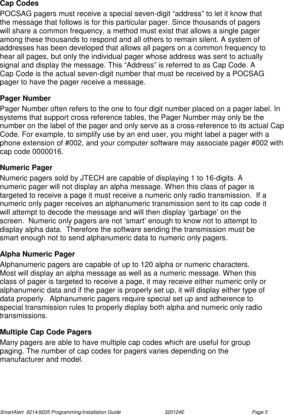  SmartAlert  8214/8205 Programming/Installation Guide                               320124E  Page 5 Cap Codes POCSAG pagers must receive a special seven-digit “address” to let it know that the message that follows is for this particular pager. Since thousands of pagers will share a common frequency, a method must exist that allows a single pager among these thousands to respond and all others to remain silent. A system of addresses has been developed that allows all pagers on a common frequency to hear all pages, but only the individual pager whose address was sent to actually signal and display the message. This “Address” is referred to as Cap Code. A Cap Code is the actual seven-digit number that must be received by a POCSAG pager to have the pager receive a message.  Pager Number Pager Number often refers to the one to four digit number placed on a pager label. In systems that support cross reference tables, the Pager Number may only be the number on the label of the pager and only serve as a cross-reference to its actual Cap Code. For example, to simplify use by an end user, you might label a pager with a phone extension of #002, and your computer software may associate pager #002 with cap code 0000016. Numeric Pager Numeric pagers sold by JTECH are capable of displaying 1 to 16-digits. A numeric pager will not display an alpha message. When this class of pager is targeted to receive a page it must receive a numeric only radio transmission.  If a numeric only pager receives an alphanumeric transmission sent to its cap code it will attempt to decode the message and will then display ‘garbage’ on the screen.  Numeric only pagers are not ‘smart’ enough to know not to attempt to display alpha data.  Therefore the software sending the transmission must be smart enough not to send alphanumeric data to numeric only pagers. Alpha Numeric Pager Alphanumeric pagers are capable of up to 120 alpha or numeric characters. Most will display an alpha message as well as a numeric message. When this class of pager is targeted to receive a page, it may receive either numeric only or alphanumeric data and if the pager is properly set up, it will display either type of data properly.  Alphanumeric pagers require special set up and adherence to special transmission rules to properly display both alpha and numeric only radio transmissions. Multiple Cap Code Pagers Many pagers are able to have multiple cap codes which are useful for group paging. The number of cap codes for pagers varies depending on the manufacturer and model.  