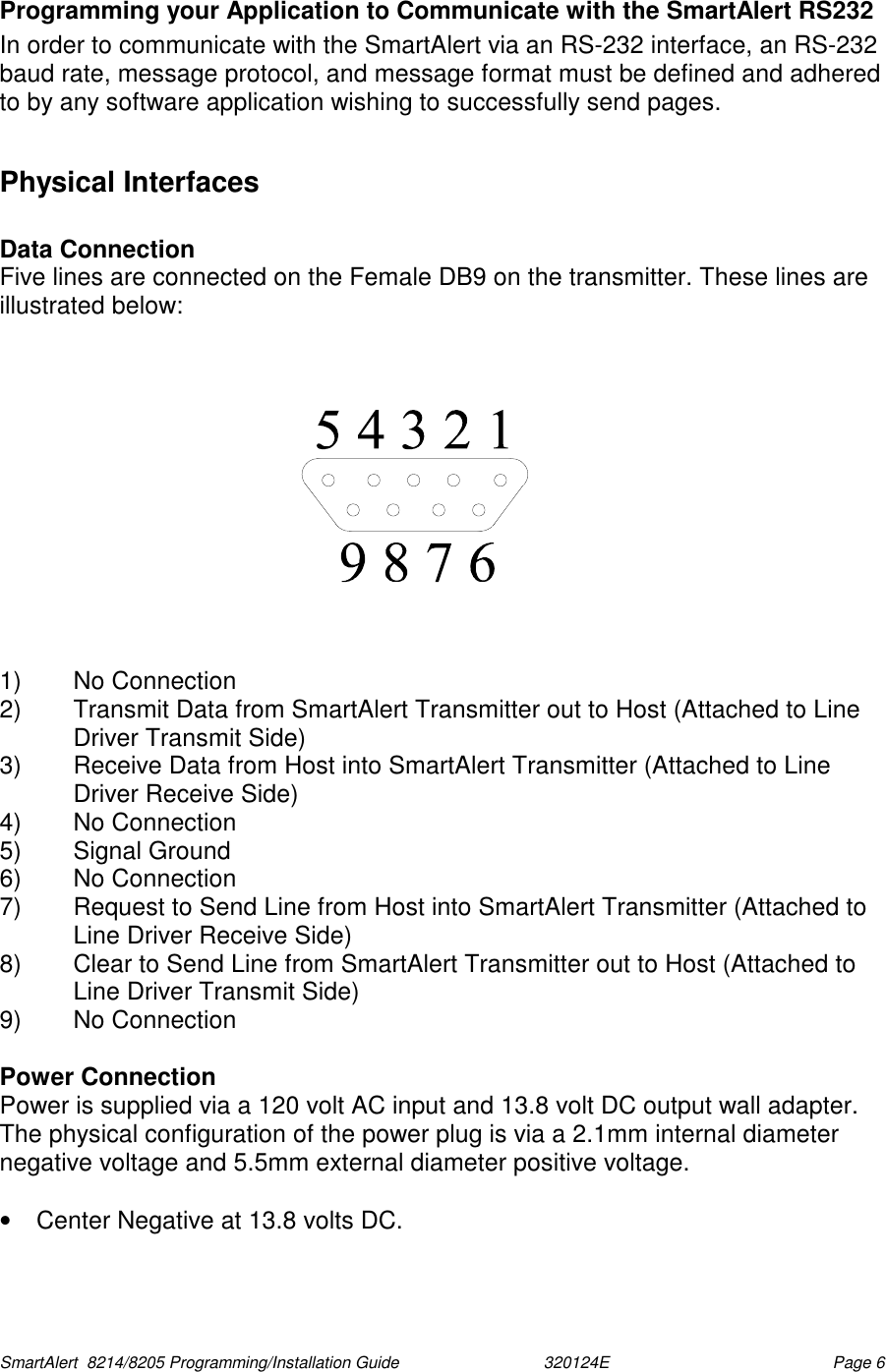  SmartAlert  8214/8205 Programming/Installation Guide                               320124E  Page 6 Programming your Application to Communicate with the SmartAlert RS232 In order to communicate with the SmartAlert via an RS-232 interface, an RS-232 baud rate, message protocol, and message format must be defined and adhered to by any software application wishing to successfully send pages.  Physical Interfaces  Data Connection Five lines are connected on the Female DB9 on the transmitter. These lines are illustrated below:       1) No Connection 2)  Transmit Data from SmartAlert Transmitter out to Host (Attached to Line Driver Transmit Side) 3)  Receive Data from Host into SmartAlert Transmitter (Attached to Line Driver Receive Side) 4) No Connection 5) Signal Ground 6) No Connection 7)  Request to Send Line from Host into SmartAlert Transmitter (Attached to Line Driver Receive Side) 8)  Clear to Send Line from SmartAlert Transmitter out to Host (Attached to Line Driver Transmit Side) 9)  No Connection   Power Connection Power is supplied via a 120 volt AC input and 13.8 volt DC output wall adapter. The physical configuration of the power plug is via a 2.1mm internal diameter negative voltage and 5.5mm external diameter positive voltage.  •  Center Negative at 13.8 volts DC.  