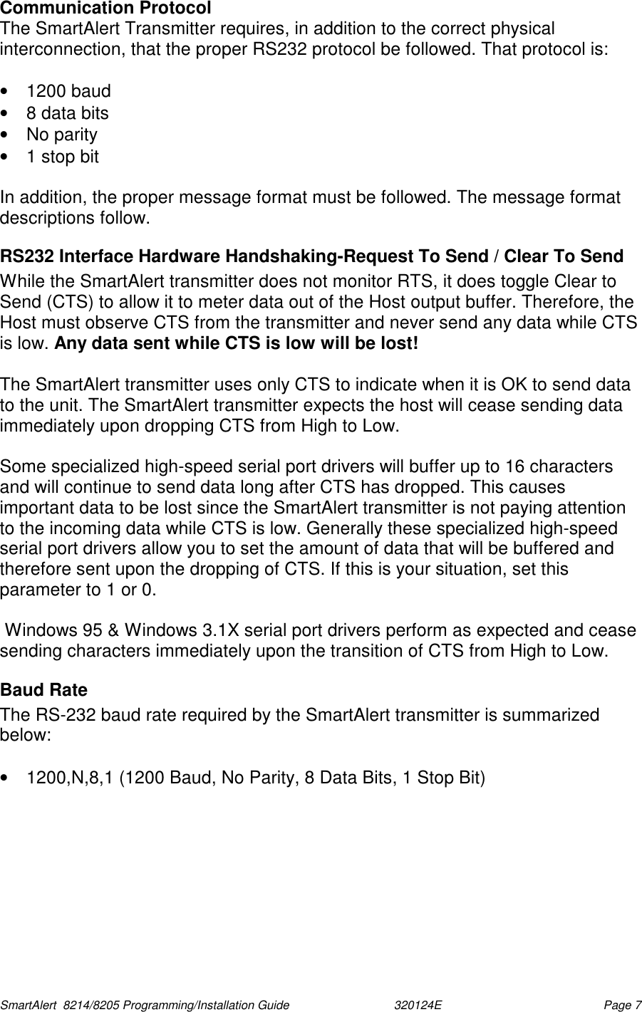  SmartAlert  8214/8205 Programming/Installation Guide                               320124E  Page 7 Communication Protocol The SmartAlert Transmitter requires, in addition to the correct physical interconnection, that the proper RS232 protocol be followed. That protocol is:  • 1200 baud •  8 data bits • No parity •  1 stop bit  In addition, the proper message format must be followed. The message format descriptions follow. RS232 Interface Hardware Handshaking-Request To Send / Clear To Send While the SmartAlert transmitter does not monitor RTS, it does toggle Clear to Send (CTS) to allow it to meter data out of the Host output buffer. Therefore, the Host must observe CTS from the transmitter and never send any data while CTS is low. Any data sent while CTS is low will be lost!  The SmartAlert transmitter uses only CTS to indicate when it is OK to send data to the unit. The SmartAlert transmitter expects the host will cease sending data immediately upon dropping CTS from High to Low.  Some specialized high-speed serial port drivers will buffer up to 16 characters and will continue to send data long after CTS has dropped. This causes important data to be lost since the SmartAlert transmitter is not paying attention to the incoming data while CTS is low. Generally these specialized high-speed serial port drivers allow you to set the amount of data that will be buffered and therefore sent upon the dropping of CTS. If this is your situation, set this parameter to 1 or 0.   Windows 95 &amp; Windows 3.1X serial port drivers perform as expected and cease sending characters immediately upon the transition of CTS from High to Low. Baud Rate The RS-232 baud rate required by the SmartAlert transmitter is summarized below:  •  1200,N,8,1 (1200 Baud, No Parity, 8 Data Bits, 1 Stop Bit) 