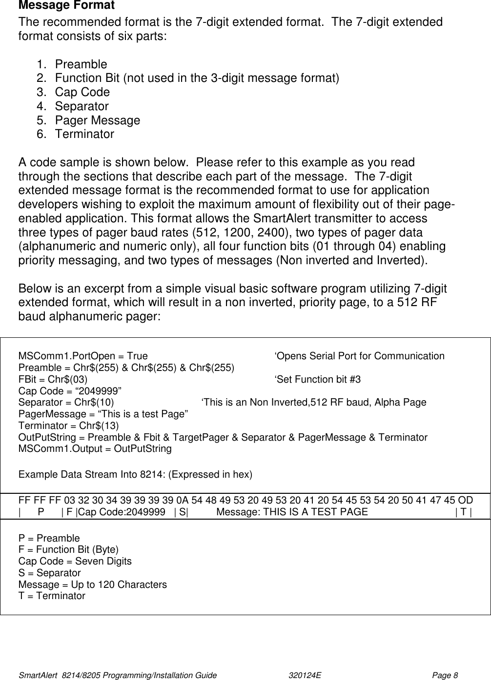  SmartAlert  8214/8205 Programming/Installation Guide                               320124E  Page 8 Message Format The recommended format is the 7-digit extended format.  The 7-digit extended format consists of six parts:  1. Preamble 2.  Function Bit (not used in the 3-digit message format) 3.  Cap Code  4. Separator  5. Pager Message 6. Terminator  A code sample is shown below.  Please refer to this example as you read through the sections that describe each part of the message.  The 7-digit extended message format is the recommended format to use for application developers wishing to exploit the maximum amount of flexibility out of their page-enabled application. This format allows the SmartAlert transmitter to access three types of pager baud rates (512, 1200, 2400), two types of pager data (alphanumeric and numeric only), all four function bits (01 through 04) enabling priority messaging, and two types of messages (Non inverted and Inverted).  Below is an excerpt from a simple visual basic software program utilizing 7-digit extended format, which will result in a non inverted, priority page, to a 512 RF baud alphanumeric pager:   MSComm1.PortOpen = True        ‘Opens Serial Port for Communication Preamble = Chr$(255) &amp; Chr$(255) &amp; Chr$(255) FBit = Chr$(03)      ‘Set Function bit #3 Cap Code = “2049999”       Separator = Chr$(10)      ‘This is an Non Inverted,512 RF baud, Alpha Page PagerMessage = “This is a test Page” Terminator = Chr$(13) OutPutString = Preamble &amp; Fbit &amp; TargetPager &amp; Separator &amp; PagerMessage &amp; Terminator MSComm1.Output = OutPutString  Example Data Stream Into 8214: (Expressed in hex)  FF FF FF 03 32 30 34 39 39 39 39 0A 54 48 49 53 20 49 53 20 41 20 54 45 53 54 20 50 41 47 45 OD |      P      | F |Cap Code:2049999   | S|          Message: THIS IS A TEST PAGE                               | T |  P = Preamble F = Function Bit (Byte) Cap Code = Seven Digits S = Separator Message = Up to 120 Characters T = Terminator  