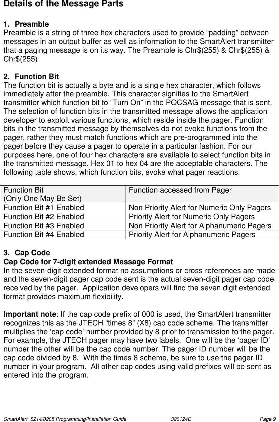  SmartAlert  8214/8205 Programming/Installation Guide                               320124E  Page 9 Details of the Message Parts  1. Preamble Preamble is a string of three hex characters used to provide “padding” between messages in an output buffer as well as information to the SmartAlert transmitter that a paging message is on its way. The Preamble is Chr$(255) &amp; Chr$(255) &amp; Chr$(255)   2.  Function Bit  The function bit is actually a byte and is a single hex character, which follows immediately after the preamble. This character signifies to the SmartAlert transmitter which function bit to “Turn On” in the POCSAG message that is sent. The selection of function bits in the transmitted message allows the application developer to exploit various functions, which reside inside the pager. Function bits in the transmitted message by themselves do not evoke functions from the pager, rather they must match functions which are pre-programmed into the pager before they cause a pager to operate in a particular fashion. For our purposes here, one of four hex characters are available to select function bits in the transmitted message. Hex 01 to hex 04 are the acceptable characters. The following table shows, which function bits, evoke what pager reactions.  Function Bit  (Only One May Be Set)  Function accessed from Pager Function Bit #1 Enabled  Non Priority Alert for Numeric Only Pagers Function Bit #2 Enabled  Priority Alert for Numeric Only Pagers Function Bit #3 Enabled  Non Priority Alert for Alphanumeric Pagers Function Bit #4 Enabled  Priority Alert for Alphanumeric Pagers  3. Cap Code Cap Code for 7-digit extended Message Format In the seven-digit extended format no assumptions or cross-references are made and the seven-digit pager cap code sent is the actual seven-digit pager cap code received by the pager.  Application developers will find the seven digit extended format provides maximum flexibility.  Important note: If the cap code prefix of 000 is used, the SmartAlert transmitter recognizes this as the JTECH “times 8” (X8) cap code scheme. The transmitter multiplies the ‘cap code’ number provided by 8 prior to transmission to the pager.    For example, the JTECH pager may have two labels.  One will be the ‘pager ID’ number the other will be the cap code number. The pager ID number will be the cap code divided by 8.  With the times 8 scheme, be sure to use the pager ID number in your program.  All other cap codes using valid prefixes will be sent as entered into the program.  