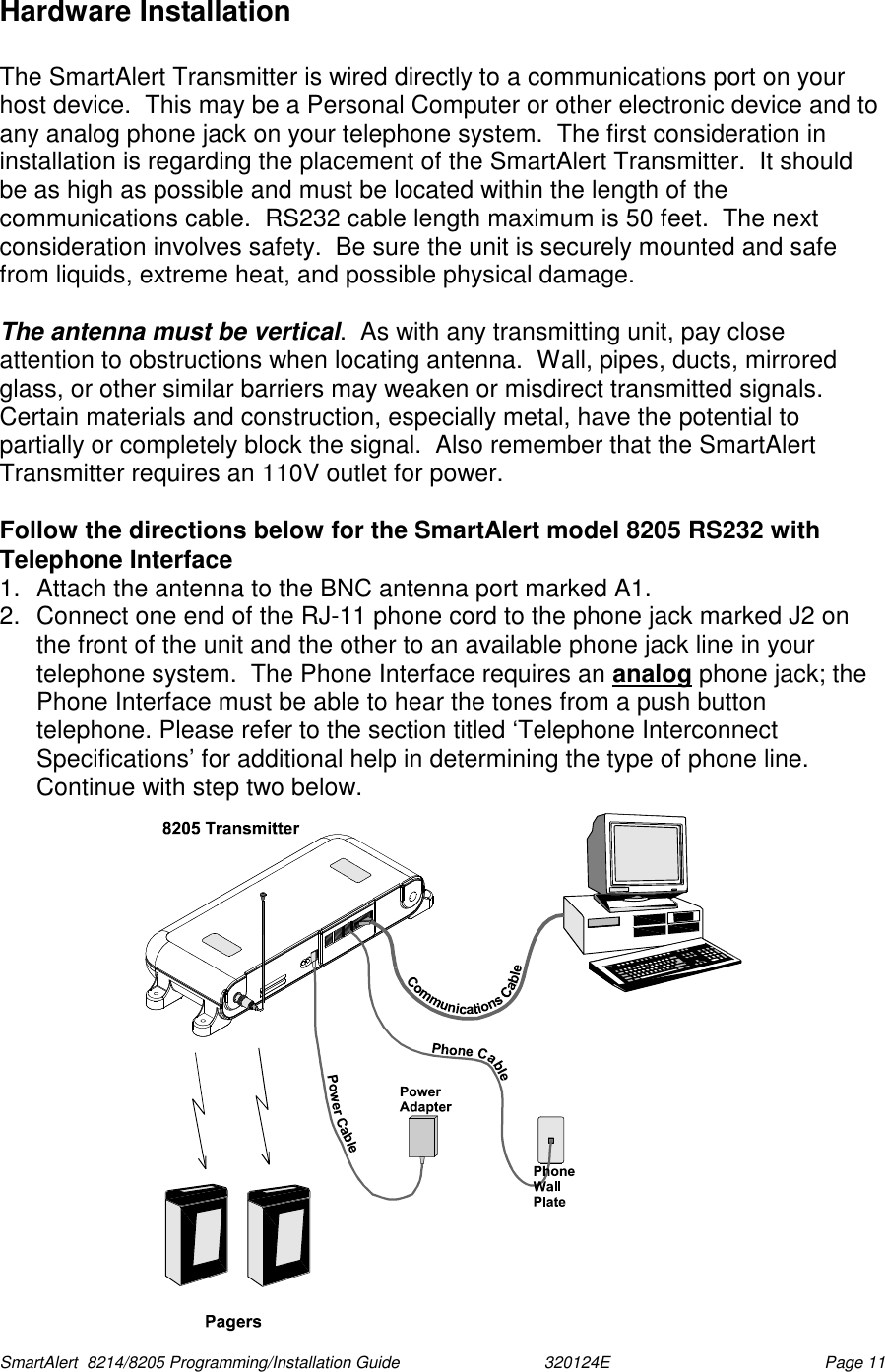  SmartAlert  8214/8205 Programming/Installation Guide                               320124E  Page 11 Hardware Installation  The SmartAlert Transmitter is wired directly to a communications port on your host device.  This may be a Personal Computer or other electronic device and to any analog phone jack on your telephone system.  The first consideration in installation is regarding the placement of the SmartAlert Transmitter.  It should be as high as possible and must be located within the length of the communications cable.  RS232 cable length maximum is 50 feet.  The next consideration involves safety.  Be sure the unit is securely mounted and safe from liquids, extreme heat, and possible physical damage.  The antenna must be vertical.  As with any transmitting unit, pay close attention to obstructions when locating antenna.  Wall, pipes, ducts, mirrored glass, or other similar barriers may weaken or misdirect transmitted signals.  Certain materials and construction, especially metal, have the potential to partially or completely block the signal.  Also remember that the SmartAlert Transmitter requires an 110V outlet for power.   Follow the directions below for the SmartAlert model 8205 RS232 with Telephone Interface 1.  Attach the antenna to the BNC antenna port marked A1.  2.  Connect one end of the RJ-11 phone cord to the phone jack marked J2 on the front of the unit and the other to an available phone jack line in your telephone system.  The Phone Interface requires an analog phone jack; the Phone Interface must be able to hear the tones from a push button telephone. Please refer to the section titled ‘Telephone Interconnect Specifications’ for additional help in determining the type of phone line.  Continue with step two below.  