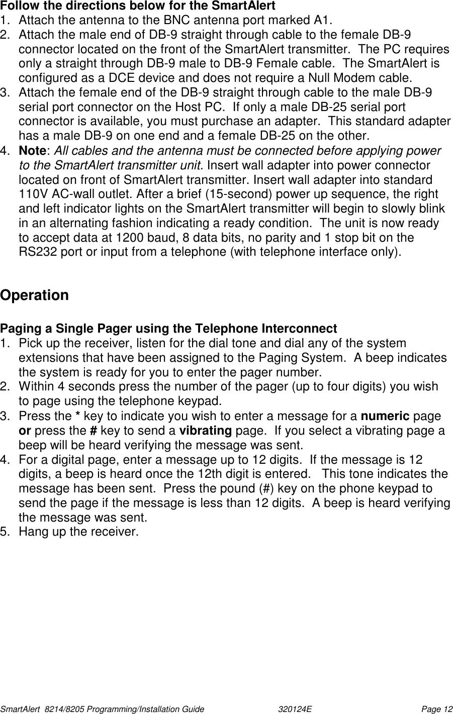  SmartAlert  8214/8205 Programming/Installation Guide                               320124E  Page 12 Follow the directions below for the SmartAlert  1.  Attach the antenna to the BNC antenna port marked A1.  2.  Attach the male end of DB-9 straight through cable to the female DB-9 connector located on the front of the SmartAlert transmitter.  The PC requires only a straight through DB-9 male to DB-9 Female cable.  The SmartAlert is configured as a DCE device and does not require a Null Modem cable. 3.  Attach the female end of the DB-9 straight through cable to the male DB-9 serial port connector on the Host PC.  If only a male DB-25 serial port connector is available, you must purchase an adapter.  This standard adapter has a male DB-9 on one end and a female DB-25 on the other. 4.  Note: All cables and the antenna must be connected before applying power to the SmartAlert transmitter unit. Insert wall adapter into power connector located on front of SmartAlert transmitter. Insert wall adapter into standard 110V AC-wall outlet. After a brief (15-second) power up sequence, the right and left indicator lights on the SmartAlert transmitter will begin to slowly blink in an alternating fashion indicating a ready condition.  The unit is now ready to accept data at 1200 baud, 8 data bits, no parity and 1 stop bit on the RS232 port or input from a telephone (with telephone interface only).  Operation  Paging a Single Pager using the Telephone Interconnect 1.  Pick up the receiver, listen for the dial tone and dial any of the system extensions that have been assigned to the Paging System.  A beep indicates the system is ready for you to enter the pager number. 2.  Within 4 seconds press the number of the pager (up to four digits) you wish to page using the telephone keypad.  3. Press the * key to indicate you wish to enter a message for a numeric page or press the # key to send a vibrating page.  If you select a vibrating page a beep will be heard verifying the message was sent. 4.  For a digital page, enter a message up to 12 digits.  If the message is 12 digits, a beep is heard once the 12th digit is entered.   This tone indicates the message has been sent.  Press the pound (#) key on the phone keypad to send the page if the message is less than 12 digits.  A beep is heard verifying the message was sent. 5.  Hang up the receiver. 