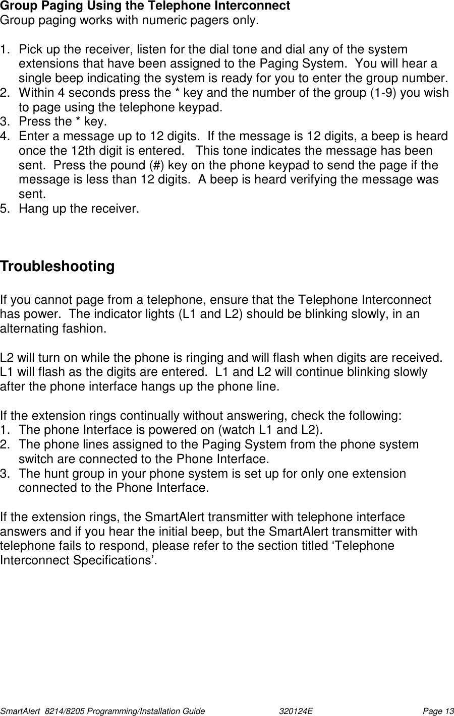  SmartAlert  8214/8205 Programming/Installation Guide                               320124E  Page 13 Group Paging Using the Telephone Interconnect Group paging works with numeric pagers only.  1.  Pick up the receiver, listen for the dial tone and dial any of the system extensions that have been assigned to the Paging System.  You will hear a single beep indicating the system is ready for you to enter the group number. 2.  Within 4 seconds press the * key and the number of the group (1-9) you wish to page using the telephone keypad.  3.  Press the * key. 4.  Enter a message up to 12 digits.  If the message is 12 digits, a beep is heard once the 12th digit is entered.   This tone indicates the message has been sent.  Press the pound (#) key on the phone keypad to send the page if the message is less than 12 digits.  A beep is heard verifying the message was sent. 5.  Hang up the receiver.   Troubleshooting  If you cannot page from a telephone, ensure that the Telephone Interconnect has power.  The indicator lights (L1 and L2) should be blinking slowly, in an alternating fashion.  L2 will turn on while the phone is ringing and will flash when digits are received.  L1 will flash as the digits are entered.  L1 and L2 will continue blinking slowly after the phone interface hangs up the phone line.  If the extension rings continually without answering, check the following: 1.  The phone Interface is powered on (watch L1 and L2). 2.  The phone lines assigned to the Paging System from the phone system switch are connected to the Phone Interface. 3.  The hunt group in your phone system is set up for only one extension connected to the Phone Interface.  If the extension rings, the SmartAlert transmitter with telephone interface answers and if you hear the initial beep, but the SmartAlert transmitter with telephone fails to respond, please refer to the section titled ‘Telephone Interconnect Specifications’.  