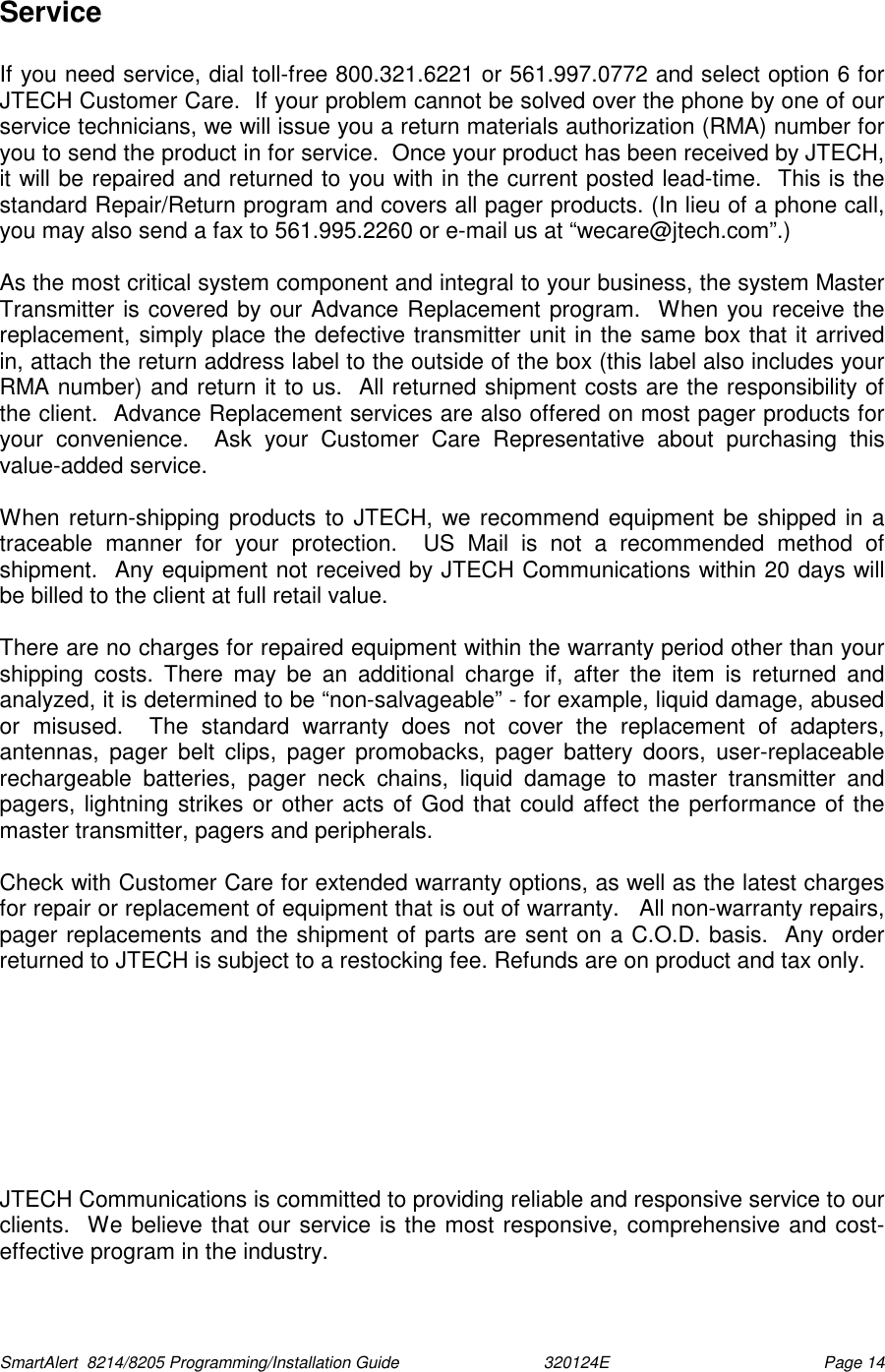  SmartAlert  8214/8205 Programming/Installation Guide                               320124E  Page 14 Service  If you need service, dial toll-free 800.321.6221 or 561.997.0772 and select option 6 for JTECH Customer Care.  If your problem cannot be solved over the phone by one of our service technicians, we will issue you a return materials authorization (RMA) number for you to send the product in for service.  Once your product has been received by JTECH, it will be repaired and returned to you with in the current posted lead-time.  This is the standard Repair/Return program and covers all pager products. (In lieu of a phone call, you may also send a fax to 561.995.2260 or e-mail us at “wecare@jtech.com”.)  As the most critical system component and integral to your business, the system Master Transmitter is covered by our Advance Replacement program.  When you receive the replacement, simply place the defective transmitter unit in the same box that it arrived in, attach the return address label to the outside of the box (this label also includes your RMA number) and return it to us.  All returned shipment costs are the responsibility of the client.  Advance Replacement services are also offered on most pager products for your convenience.  Ask your Customer Care Representative about purchasing this value-added service.  When return-shipping products to JTECH, we recommend equipment be shipped in a traceable manner for your protection.  US Mail is not a recommended method of shipment.  Any equipment not received by JTECH Communications within 20 days will be billed to the client at full retail value.    There are no charges for repaired equipment within the warranty period other than your shipping costs. There may be an additional charge if, after the item is returned and analyzed, it is determined to be “non-salvageable” - for example, liquid damage, abused or misused.  The standard warranty does not cover the replacement of adapters, antennas, pager belt clips, pager promobacks, pager battery doors, user-replaceable rechargeable batteries, pager neck chains, liquid damage to master transmitter and pagers, lightning strikes or other acts of God that could affect the performance of the master transmitter, pagers and peripherals.    Check with Customer Care for extended warranty options, as well as the latest charges for repair or replacement of equipment that is out of warranty.   All non-warranty repairs, pager replacements and the shipment of parts are sent on a C.O.D. basis.  Any order returned to JTECH is subject to a restocking fee. Refunds are on product and tax only.         JTECH Communications is committed to providing reliable and responsive service to our clients.  We believe that our service is the most responsive, comprehensive and cost-effective program in the industry.  