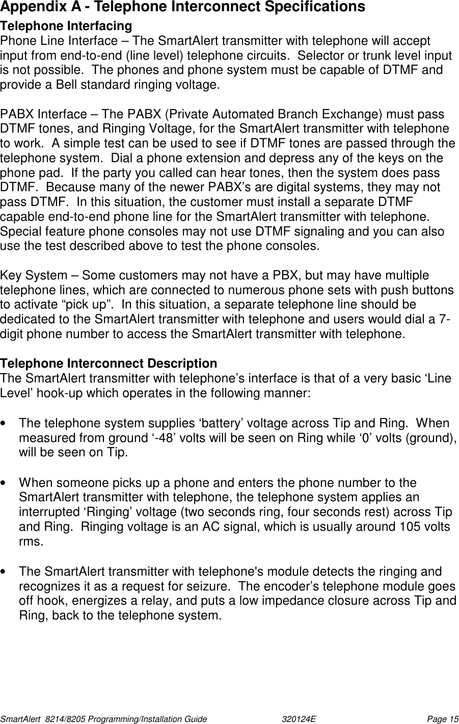  SmartAlert  8214/8205 Programming/Installation Guide                               320124E  Page 15 Appendix A - Telephone Interconnect Specifications Telephone Interfacing Phone Line Interface – The SmartAlert transmitter with telephone will accept input from end-to-end (line level) telephone circuits.  Selector or trunk level input is not possible.  The phones and phone system must be capable of DTMF and provide a Bell standard ringing voltage.  PABX Interface – The PABX (Private Automated Branch Exchange) must pass DTMF tones, and Ringing Voltage, for the SmartAlert transmitter with telephone to work.  A simple test can be used to see if DTMF tones are passed through the telephone system.  Dial a phone extension and depress any of the keys on the phone pad.  If the party you called can hear tones, then the system does pass DTMF.  Because many of the newer PABX’s are digital systems, they may not pass DTMF.  In this situation, the customer must install a separate DTMF capable end-to-end phone line for the SmartAlert transmitter with telephone.   Special feature phone consoles may not use DTMF signaling and you can also use the test described above to test the phone consoles.  Key System – Some customers may not have a PBX, but may have multiple telephone lines, which are connected to numerous phone sets with push buttons to activate “pick up”.  In this situation, a separate telephone line should be dedicated to the SmartAlert transmitter with telephone and users would dial a 7-digit phone number to access the SmartAlert transmitter with telephone.  Telephone Interconnect Description The SmartAlert transmitter with telephone’s interface is that of a very basic ‘Line Level’ hook-up which operates in the following manner:  •  The telephone system supplies ‘battery’ voltage across Tip and Ring.  When measured from ground ‘-48’ volts will be seen on Ring while ‘0’ volts (ground), will be seen on Tip.  •  When someone picks up a phone and enters the phone number to the SmartAlert transmitter with telephone, the telephone system applies an interrupted ‘Ringing’ voltage (two seconds ring, four seconds rest) across Tip and Ring.  Ringing voltage is an AC signal, which is usually around 105 volts rms.  •  The SmartAlert transmitter with telephone&apos;s module detects the ringing and recognizes it as a request for seizure.  The encoder’s telephone module goes off hook, energizes a relay, and puts a low impedance closure across Tip and Ring, back to the telephone system. 