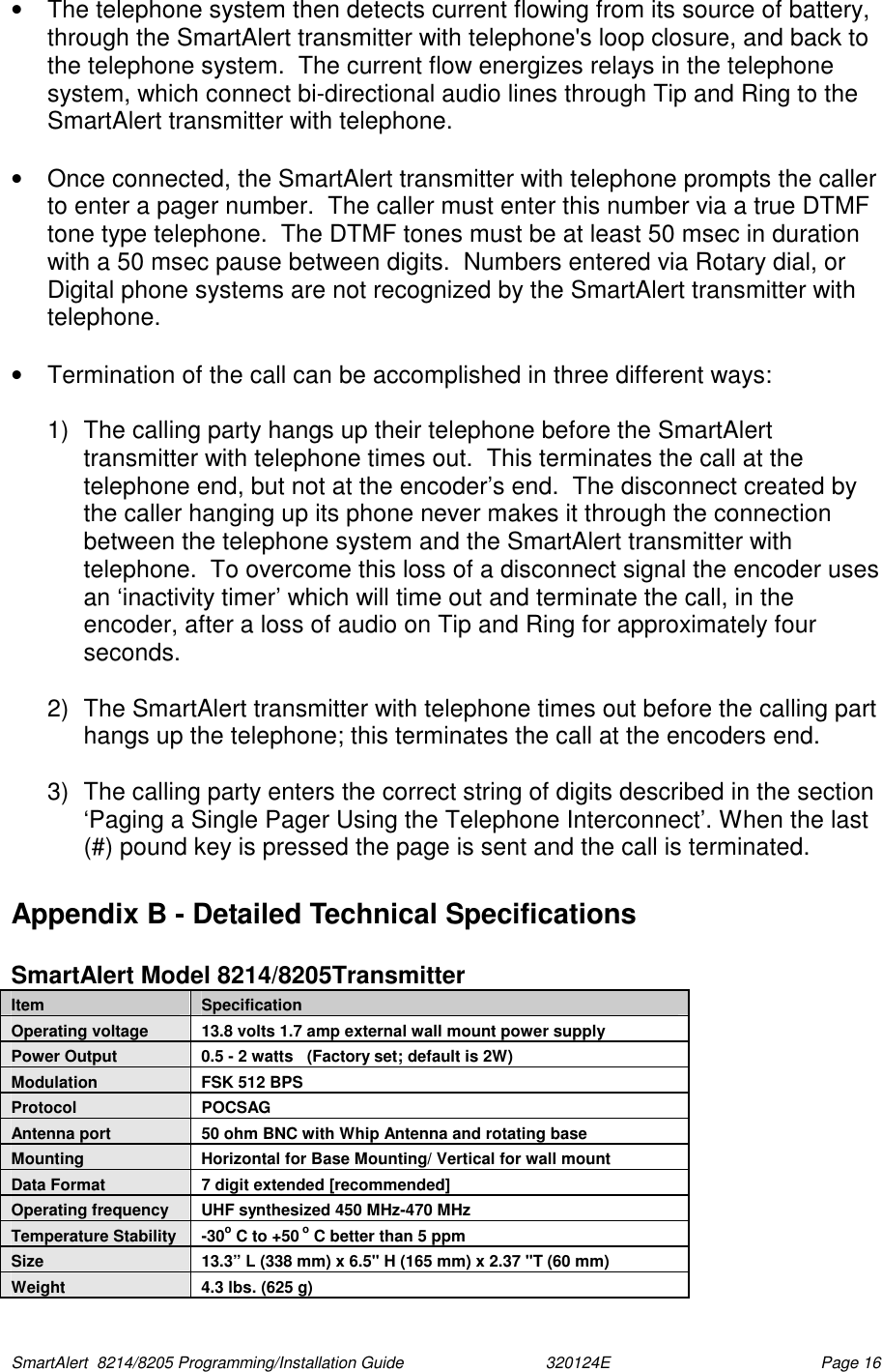  SmartAlert  8214/8205 Programming/Installation Guide                               320124E  Page 16 •  The telephone system then detects current flowing from its source of battery, through the SmartAlert transmitter with telephone&apos;s loop closure, and back to the telephone system.  The current flow energizes relays in the telephone system, which connect bi-directional audio lines through Tip and Ring to the SmartAlert transmitter with telephone.  •  Once connected, the SmartAlert transmitter with telephone prompts the caller to enter a pager number.  The caller must enter this number via a true DTMF tone type telephone.  The DTMF tones must be at least 50 msec in duration with a 50 msec pause between digits.  Numbers entered via Rotary dial, or Digital phone systems are not recognized by the SmartAlert transmitter with telephone.  •  Termination of the call can be accomplished in three different ways:  1)  The calling party hangs up their telephone before the SmartAlert transmitter with telephone times out.  This terminates the call at the telephone end, but not at the encoder’s end.  The disconnect created by the caller hanging up its phone never makes it through the connection between the telephone system and the SmartAlert transmitter with telephone.  To overcome this loss of a disconnect signal the encoder uses an ‘inactivity timer’ which will time out and terminate the call, in the encoder, after a loss of audio on Tip and Ring for approximately four seconds.  2)  The SmartAlert transmitter with telephone times out before the calling part hangs up the telephone; this terminates the call at the encoders end.  3)  The calling party enters the correct string of digits described in the section ‘Paging a Single Pager Using the Telephone Interconnect’. When the last (#) pound key is pressed the page is sent and the call is terminated. Appendix B - Detailed Technical Specifications  SmartAlert Model 8214/8205Transmitter  Item  Specification Operating voltage  13.8 volts 1.7 amp external wall mount power supply Power Output  0.5 - 2 watts   (Factory set; default is 2W) Modulation  FSK 512 BPS Protocol POCSAG Antenna port  50 ohm BNC with Whip Antenna and rotating base Mounting  Horizontal for Base Mounting/ Vertical for wall mount Data Format  7 digit extended [recommended] Operating frequency  UHF synthesized 450 MHz-470 MHz  Temperature Stability  -30o C to +50 o C better than 5 ppm Size  13.3” L (338 mm) x 6.5&quot; H (165 mm) x 2.37 &quot;T (60 mm) Weight  4.3 lbs. (625 g) 