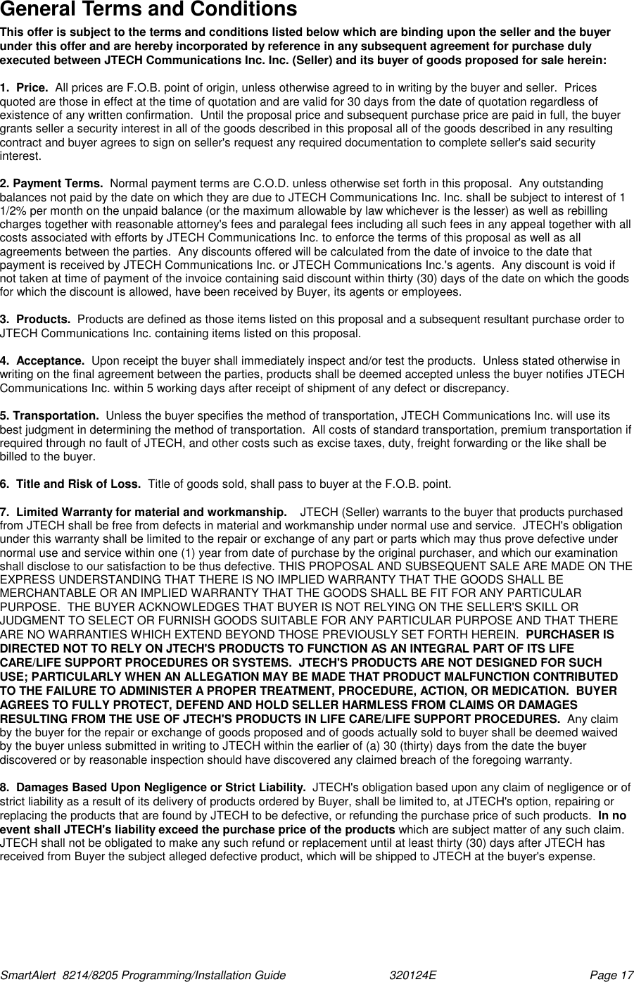  SmartAlert  8214/8205 Programming/Installation Guide                               320124E  Page 17 General Terms and Conditions This offer is subject to the terms and conditions listed below which are binding upon the seller and the buyer under this offer and are hereby incorporated by reference in any subsequent agreement for purchase duly executed between JTECH Communications Inc. Inc. (Seller) and its buyer of goods proposed for sale herein:  1.  Price.  All prices are F.O.B. point of origin, unless otherwise agreed to in writing by the buyer and seller.  Prices quoted are those in effect at the time of quotation and are valid for 30 days from the date of quotation regardless of existence of any written confirmation.  Until the proposal price and subsequent purchase price are paid in full, the buyer grants seller a security interest in all of the goods described in this proposal all of the goods described in any resulting contract and buyer agrees to sign on seller&apos;s request any required documentation to complete seller&apos;s said security interest.  2. Payment Terms.  Normal payment terms are C.O.D. unless otherwise set forth in this proposal.  Any outstanding balances not paid by the date on which they are due to JTECH Communications Inc. Inc. shall be subject to interest of 1 1/2% per month on the unpaid balance (or the maximum allowable by law whichever is the lesser) as well as rebilling charges together with reasonable attorney&apos;s fees and paralegal fees including all such fees in any appeal together with all costs associated with efforts by JTECH Communications Inc. to enforce the terms of this proposal as well as all agreements between the parties.  Any discounts offered will be calculated from the date of invoice to the date that payment is received by JTECH Communications Inc. or JTECH Communications Inc.&apos;s agents.  Any discount is void if not taken at time of payment of the invoice containing said discount within thirty (30) days of the date on which the goods for which the discount is allowed, have been received by Buyer, its agents or employees.    3.  Products.  Products are defined as those items listed on this proposal and a subsequent resultant purchase order to JTECH Communications Inc. containing items listed on this proposal.  4.  Acceptance.  Upon receipt the buyer shall immediately inspect and/or test the products.  Unless stated otherwise in writing on the final agreement between the parties, products shall be deemed accepted unless the buyer notifies JTECH Communications Inc. within 5 working days after receipt of shipment of any defect or discrepancy.  5. Transportation.  Unless the buyer specifies the method of transportation, JTECH Communications Inc. will use its best judgment in determining the method of transportation.  All costs of standard transportation, premium transportation if required through no fault of JTECH, and other costs such as excise taxes, duty, freight forwarding or the like shall be billed to the buyer.  6.  Title and Risk of Loss.  Title of goods sold, shall pass to buyer at the F.O.B. point.  7.  Limited Warranty for material and workmanship.    JTECH (Seller) warrants to the buyer that products purchased from JTECH shall be free from defects in material and workmanship under normal use and service.  JTECH&apos;s obligation under this warranty shall be limited to the repair or exchange of any part or parts which may thus prove defective under normal use and service within one (1) year from date of purchase by the original purchaser, and which our examination shall disclose to our satisfaction to be thus defective. THIS PROPOSAL AND SUBSEQUENT SALE ARE MADE ON THE EXPRESS UNDERSTANDING THAT THERE IS NO IMPLIED WARRANTY THAT THE GOODS SHALL BE MERCHANTABLE OR AN IMPLIED WARRANTY THAT THE GOODS SHALL BE FIT FOR ANY PARTICULAR PURPOSE.  THE BUYER ACKNOWLEDGES THAT BUYER IS NOT RELYING ON THE SELLER&apos;S SKILL OR JUDGMENT TO SELECT OR FURNISH GOODS SUITABLE FOR ANY PARTICULAR PURPOSE AND THAT THERE ARE NO WARRANTIES WHICH EXTEND BEYOND THOSE PREVIOUSLY SET FORTH HEREIN.  PURCHASER IS DIRECTED NOT TO RELY ON JTECH&apos;S PRODUCTS TO FUNCTION AS AN INTEGRAL PART OF ITS LIFE CARE/LIFE SUPPORT PROCEDURES OR SYSTEMS.  JTECH&apos;S PRODUCTS ARE NOT DESIGNED FOR SUCH USE; PARTICULARLY WHEN AN ALLEGATION MAY BE MADE THAT PRODUCT MALFUNCTION CONTRIBUTED TO THE FAILURE TO ADMINISTER A PROPER TREATMENT, PROCEDURE, ACTION, OR MEDICATION.  BUYER AGREES TO FULLY PROTECT, DEFEND AND HOLD SELLER HARMLESS FROM CLAIMS OR DAMAGES RESULTING FROM THE USE OF JTECH&apos;S PRODUCTS IN LIFE CARE/LIFE SUPPORT PROCEDURES.  Any claim by the buyer for the repair or exchange of goods proposed and of goods actually sold to buyer shall be deemed waived by the buyer unless submitted in writing to JTECH within the earlier of (a) 30 (thirty) days from the date the buyer discovered or by reasonable inspection should have discovered any claimed breach of the foregoing warranty.    8.  Damages Based Upon Negligence or Strict Liability.  JTECH&apos;s obligation based upon any claim of negligence or of strict liability as a result of its delivery of products ordered by Buyer, shall be limited to, at JTECH&apos;s option, repairing or replacing the products that are found by JTECH to be defective, or refunding the purchase price of such products.  In no event shall JTECH&apos;s liability exceed the purchase price of the products which are subject matter of any such claim.  JTECH shall not be obligated to make any such refund or replacement until at least thirty (30) days after JTECH has received from Buyer the subject alleged defective product, which will be shipped to JTECH at the buyer&apos;s expense.  