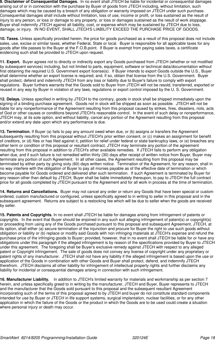  SmartAlert  8214/8205 Programming/Installation Guide                               320124E  Page 18 9. Disclaimer of Consequential Damages.  In no event shall JTECH be liable for incidental or consequential damages arising out of or in connection with the purchase by Buyer of goods from JTECH including, without limitation, such damages which may be caused by a breach of any obligation or warranty imposed on JTECH under such purchase.  Consequential damages shall include without limitation, loss of use, income or profit, or loss sustained as the result of injury to any person, or loss or damage to any property, or loss or damages sustained as the result of work stoppage.  Buyer shall indemnify JTECH against all liability, cost, or expense which may be sustained by JTECH due to loss, damage, or injury.  IN NO EVENT, SHALL JTECH&apos;S LIABILITY EXCEED THE PURCHASE PRICE OF GOODS.   10. Taxes. Unless specifically provided herein, the price for goods purchased as a result of this proposal does not include sales, use, excise or similar taxes, whether Federal, State or local.  Buyer is responsible for all applicable taxes for any goods after title passes to the Buyer at the F.O.B.point.  If Buyer is exempt from paying sales taxes, a certificate evidencing such shall be provided to JTECH upon request.  11. Export.  Buyer agrees not to directly or indirectly export any Goods purchased from JTECH (whether or not modified by subsequent services) including, but not limited to parts, equipment, software or technical data/documentation without first obtaining the required U.S. Government export license(s).  If Buyer intends to export Goods outside the U.S., Buyer shall determine whether an export license is required; and, if so, obtain that license from the U.S. Government.  Buyer shall protect, defend and indemnify JTECH from any loss or liability due to Buyer&apos;s failure to comply with export regulations.  Buyer furthers warrants that the Goods sold to Buyer from JTECH will not be resold, transferred, exported or reused in any way by Buyer in violation of any laws, regulations or export control imposed by the U. S. Government.  12. Delays. Unless specified in writing by JTECH to the contrary, goods in stock shall be shipped immediately upon the signing of a binding purchase agreement.  Goods not in stock will be shipped as soon as possible.  JTECH will not be liable for any nonperformance of the Agreement resulting from this proposal caused by strikes, fires, disasters, riots, acts of God or other causes or conditions beyond JTECH&apos;s reasonable control.  In the event of such delay or nonperformance, JTECH may, at its sole option, and without liability, cancel any portion of the Agreement resulting from this proposal and/or extend any date upon which any performance is due.  13. Termination. If Buyer (a) fails to pay any amount owed when due, or (b) assigns or transfers the Agreement subsequently resulting from this proposal without JTECH&apos;s prior written consent, or (c) makes an assignment for benefit of creditors, or (d) files or has filed against it, petition for relief under federal or state bankruptcy laws, or (e) breaches any other term or condition of this proposal or resultant contract, JTECH may terminate any portion of the agreement resulting from this proposal in addition to JTECH&apos;s other available remedies.  If JTECH fails to perform any obligation when due, and if such failure is not remedied within thirty (30) days after receipt of written notice from Buyer, Buyer may terminate any portion of such Agreement.  In all other cases, the Agreement resulting from this proposal may be terminated by either party by giving sixty (60) days written notice.  Termination of the Agreement, for any reason, shall in no way interfere with the obligation of Buyer to pay all monies payable as of the effective date of termination or which become payable for Goods ordered and delivered after such termination.  If such Agreement is terminated by Buyer for any reason other than default by JTECH, Buyer shall be liable immediately thereupon, to pay to JTECH the full contract price for all goods completed by JTECH pursuant to the Agreement and for all work in process at the time of termination.  14. Returns and Cancellations.  Buyer may not cancel any order or return any Goods that have been special or custom ordered, custom manufactured or configured, unless specifically agreed to in writing to seller in this proposal and in the subsequent agreement.  Returns are subject to a restocking fee which will be due to seller when the goods are received by seller.  15. Patents and Copyrights. In no event shall JTECH be liable for damages arising from infringement of patents or copyrights.  In the event that Buyer should be enjoined in any such suit alleging infringement of patent(s) or copyright(s) or proceeding from using any of the Goods purchased pursuant to this proposal and subsequent Agreement, JTECH, at its option, shall either (a) secure termination of the injunction and procure for Buyer the right to use such goods without obligation or liability or (b) replace or modify said Goods with non infringing materials at JTECH&apos;s expense and refund the purchase price of the infringing goods to Buyer; provided, however, that in no event shall JTECH be liable for or have any obligations under this paragraph if the alleged infringement is by reason of the specifications provided by Buyer to JTECH under this agreement.  The foregoing shall be Buyer&apos;s exclusive remedy against JTECH with respect to any alleged patent or Copyright infringement.  The sale of goods does not convey any license of copyright under any proprietary or patent rights of any manufacturer.  JTECH shall not have any liability if the alleged infringement is based upon the use or application of the Goods in combination with other Goods and Buyer shall protect, defend, and indemnify JTECH therefrom.  JTECH disclaims all other liability for infringement of intellectual property rights and further disclaims any liability for incidental or consequential damages arising in connection with such infringement.  16. Manufacturer Liability.    In addition to JTECH&apos;s limited warranty for materials and workmanship as per section 7 herein, and unless specifically greed to in writing by the manufacturer, JTECH and Buyer, Buyer represents to JTECH and the manufacturer that the Goods sold pursuant to this proposal and the subsequent resultant Agreement incorporating such of the terms of this proposal agreed to by JTECH and buyer do not constitute standard components intended for use by Buyer or JTECH in life support systems, surgical implantation, nuclear facilities, or for any other application in which the failure of the Goods or the product in which the Goods are to be used could create a situation where personal injury or death may occur.  