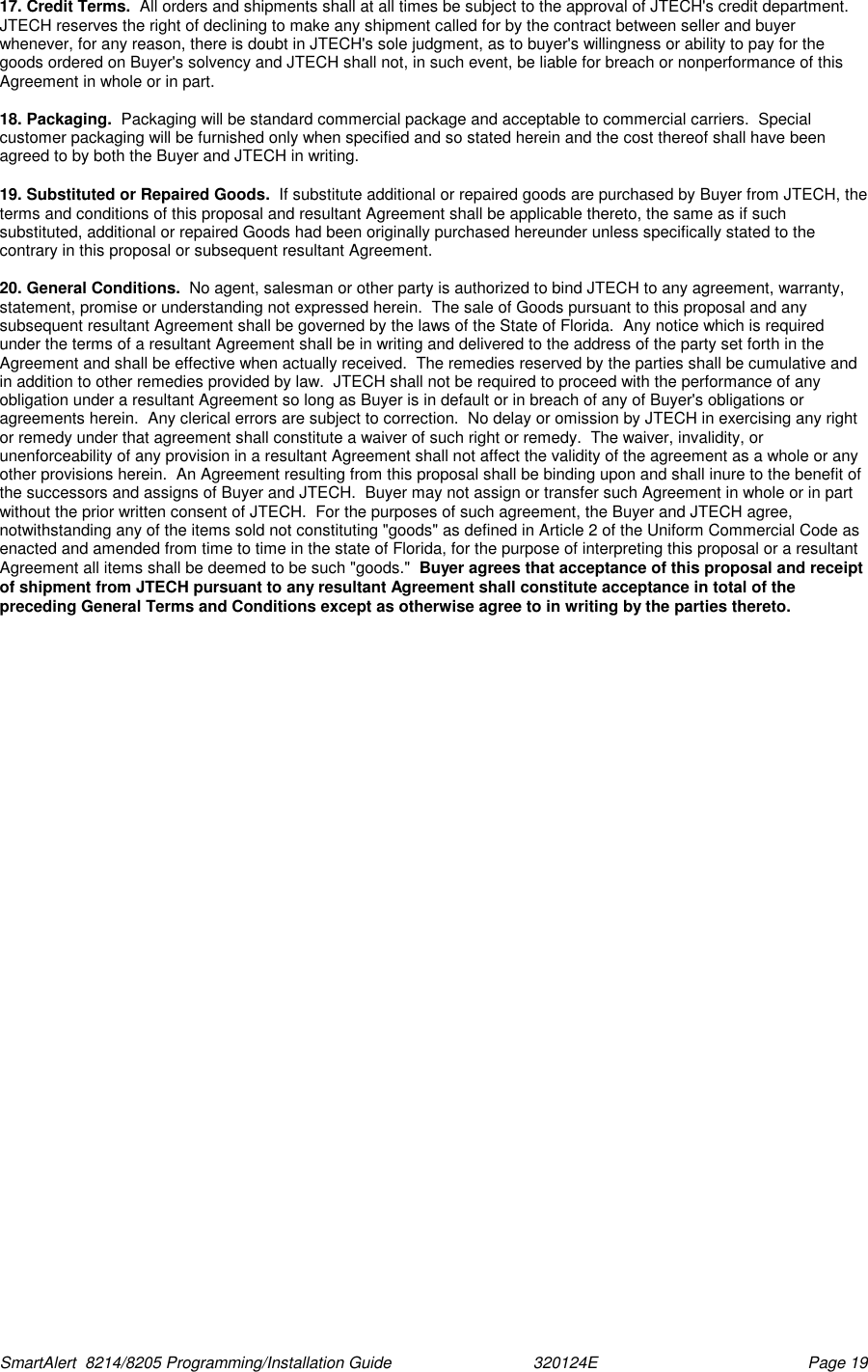  SmartAlert  8214/8205 Programming/Installation Guide                               320124E  Page 19 17. Credit Terms.  All orders and shipments shall at all times be subject to the approval of JTECH&apos;s credit department.  JTECH reserves the right of declining to make any shipment called for by the contract between seller and buyer whenever, for any reason, there is doubt in JTECH&apos;s sole judgment, as to buyer&apos;s willingness or ability to pay for the goods ordered on Buyer&apos;s solvency and JTECH shall not, in such event, be liable for breach or nonperformance of this Agreement in whole or in part.  18. Packaging.  Packaging will be standard commercial package and acceptable to commercial carriers.  Special customer packaging will be furnished only when specified and so stated herein and the cost thereof shall have been agreed to by both the Buyer and JTECH in writing.  19. Substituted or Repaired Goods.  If substitute additional or repaired goods are purchased by Buyer from JTECH, the terms and conditions of this proposal and resultant Agreement shall be applicable thereto, the same as if such substituted, additional or repaired Goods had been originally purchased hereunder unless specifically stated to the contrary in this proposal or subsequent resultant Agreement.  20. General Conditions.  No agent, salesman or other party is authorized to bind JTECH to any agreement, warranty, statement, promise or understanding not expressed herein.  The sale of Goods pursuant to this proposal and any subsequent resultant Agreement shall be governed by the laws of the State of Florida.  Any notice which is required under the terms of a resultant Agreement shall be in writing and delivered to the address of the party set forth in the Agreement and shall be effective when actually received.  The remedies reserved by the parties shall be cumulative and in addition to other remedies provided by law.  JTECH shall not be required to proceed with the performance of any obligation under a resultant Agreement so long as Buyer is in default or in breach of any of Buyer&apos;s obligations or agreements herein.  Any clerical errors are subject to correction.  No delay or omission by JTECH in exercising any right or remedy under that agreement shall constitute a waiver of such right or remedy.  The waiver, invalidity, or unenforceability of any provision in a resultant Agreement shall not affect the validity of the agreement as a whole or any other provisions herein.  An Agreement resulting from this proposal shall be binding upon and shall inure to the benefit of the successors and assigns of Buyer and JTECH.  Buyer may not assign or transfer such Agreement in whole or in part without the prior written consent of JTECH.  For the purposes of such agreement, the Buyer and JTECH agree, notwithstanding any of the items sold not constituting &quot;goods&quot; as defined in Article 2 of the Uniform Commercial Code as enacted and amended from time to time in the state of Florida, for the purpose of interpreting this proposal or a resultant Agreement all items shall be deemed to be such &quot;goods.&quot;  Buyer agrees that acceptance of this proposal and receipt of shipment from JTECH pursuant to any resultant Agreement shall constitute acceptance in total of the preceding General Terms and Conditions except as otherwise agree to in writing by the parties thereto.       