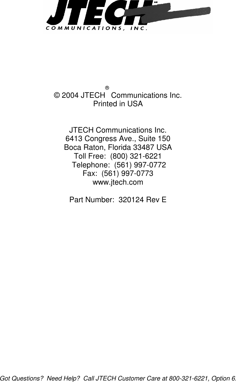  Got Questions?  Need Help?  Call JTECH Customer Care at 800-321-6221, Option 6.            © 2004 JTECH® Communications Inc. Printed in USA   JTECH Communications Inc. 6413 Congress Ave., Suite 150 Boca Raton, Florida 33487 USA Toll Free:  (800) 321-6221   Telephone:  (561) 997-0772 Fax:  (561) 997-0773 www.jtech.com  Part Number:  320124 Rev E   