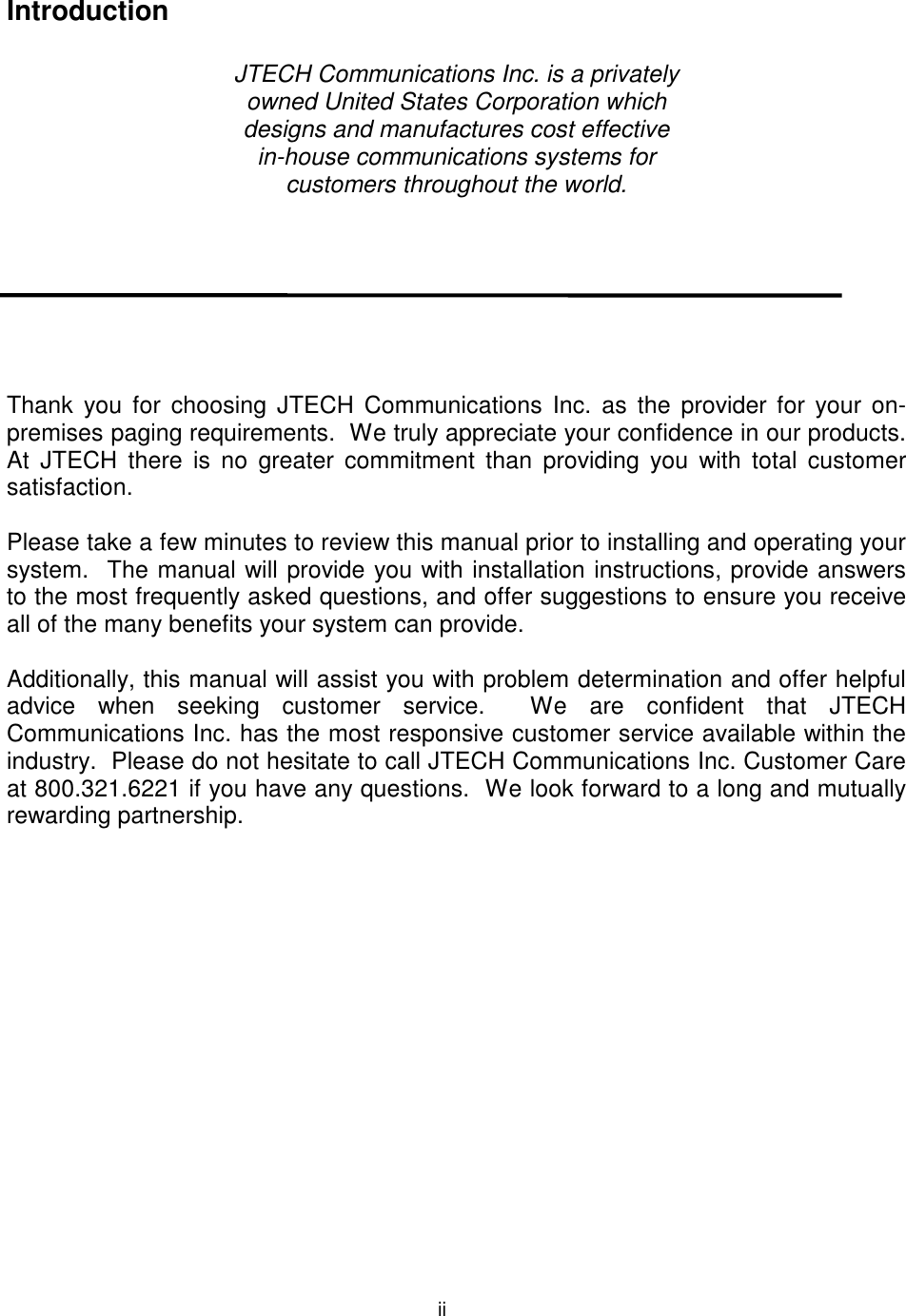  Introduction  JTECH Communications Inc. is a privately owned United States Corporation which designs and manufactures cost effective  in-house communications systems for customers throughout the world.        Thank you for choosing JTECH Communications Inc. as the provider for your on-premises paging requirements.  We truly appreciate your confidence in our products.  At JTECH there is no greater commitment than providing you with total customer satisfaction.  Please take a few minutes to review this manual prior to installing and operating your system.  The manual will provide you with installation instructions, provide answers to the most frequently asked questions, and offer suggestions to ensure you receive all of the many benefits your system can provide.  Additionally, this manual will assist you with problem determination and offer helpful advice when seeking customer service.  We are confident that JTECH Communications Inc. has the most responsive customer service available within the industry.  Please do not hesitate to call JTECH Communications Inc. Customer Care at 800.321.6221 if you have any questions.  We look forward to a long and mutually rewarding partnership.   ii 