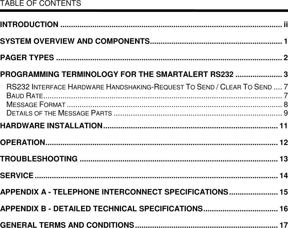   TABLE OF CONTENTS  INTRODUCTION ........................................................................................................ ii SYSTEM OVERVIEW AND COMPONENTS.............................................................. 1 PAGER TYPES .......................................................................................................... 2 PROGRAMMING TERMINOLOGY FOR THE SMARTALERT RS232 ...................... 3 RS232 INTERFACE HARDWARE HANDSHAKING-REQUEST TO SEND / CLEAR TO SEND .... 7 BAUD RATE................................................................................................................ 7 MESSAGE FORMAT ..................................................................................................... 8 DETAILS OF THE MESSAGE PARTS ............................................................................... 9 HARDWARE INSTALLATION.................................................................................. 11 OPERATION............................................................................................................. 12 TROUBLESHOOTING ............................................................................................. 13 SERVICE .................................................................................................................. 14 APPENDIX A - TELEPHONE INTERCONNECT SPECIFICATIONS....................... 15 APPENDIX B - DETAILED TECHNICAL SPECIFICATIONS................................... 16 GENERAL TERMS AND CONDITIONS................................................................... 17 