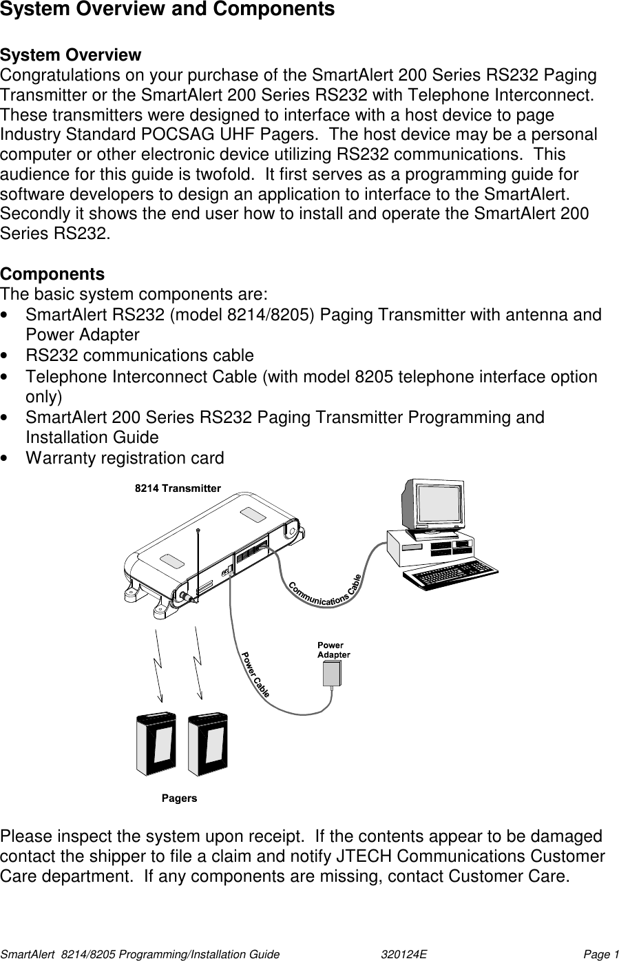  SmartAlert  8214/8205 Programming/Installation Guide                               320124E  Page 1 System Overview and Components  System Overview Congratulations on your purchase of the SmartAlert 200 Series RS232 Paging Transmitter or the SmartAlert 200 Series RS232 with Telephone Interconnect.  These transmitters were designed to interface with a host device to page Industry Standard POCSAG UHF Pagers.  The host device may be a personal computer or other electronic device utilizing RS232 communications.  This audience for this guide is twofold.  It first serves as a programming guide for software developers to design an application to interface to the SmartAlert.  Secondly it shows the end user how to install and operate the SmartAlert 200 Series RS232.    Components The basic system components are: •  SmartAlert RS232 (model 8214/8205) Paging Transmitter with antenna and Power Adapter •  RS232 communications cable •  Telephone Interconnect Cable (with model 8205 telephone interface option only) •  SmartAlert 200 Series RS232 Paging Transmitter Programming and Installation Guide •  Warranty registration card  Please inspect the system upon receipt.  If the contents appear to be damaged contact the shipper to file a claim and notify JTECH Communications Customer Care department.  If any components are missing, contact Customer Care. 