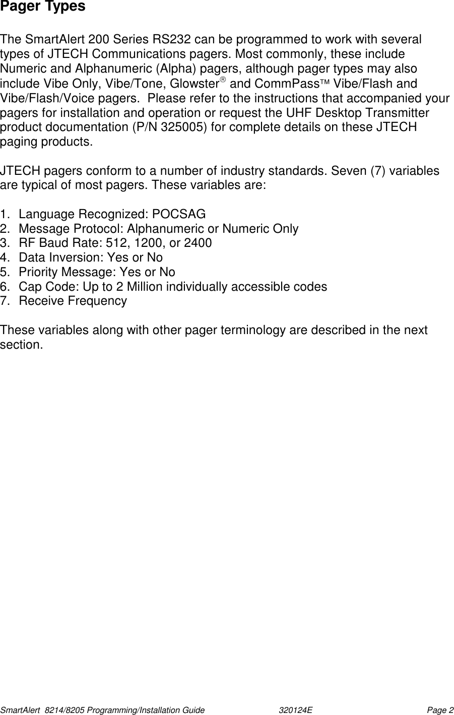  SmartAlert  8214/8205 Programming/Installation Guide                               320124E  Page 2 Pager Types  The SmartAlert 200 Series RS232 can be programmed to work with several types of JTECH Communications pagers. Most commonly, these include Numeric and Alphanumeric (Alpha) pagers, although pager types may also include Vibe Only, Vibe/Tone, Glowster and CommPass Vibe/Flash and Vibe/Flash/Voice pagers.  Please refer to the instructions that accompanied your pagers for installation and operation or request the UHF Desktop Transmitter product documentation (P/N 325005) for complete details on these JTECH paging products.   JTECH pagers conform to a number of industry standards. Seven (7) variables are typical of most pagers. These variables are:  1.  Language Recognized: POCSAG 2.  Message Protocol: Alphanumeric or Numeric Only 3.  RF Baud Rate: 512, 1200, or 2400 4.  Data Inversion: Yes or No 5.  Priority Message: Yes or No 6.  Cap Code: Up to 2 Million individually accessible codes  7. Receive Frequency  These variables along with other pager terminology are described in the next section.  