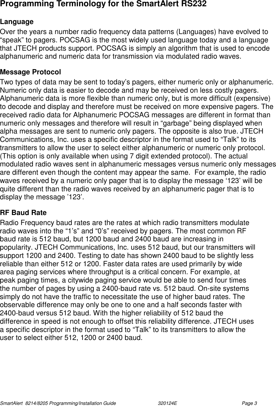  SmartAlert  8214/8205 Programming/Installation Guide                               320124E  Page 3 Programming Terminology for the SmartAlert RS232 Language Over the years a number radio frequency data patterns (Languages) have evolved to “speak” to pagers. POCSAG is the most widely used language today and a language that JTECH products support. POCSAG is simply an algorithm that is used to encode alphanumeric and numeric data for transmission via modulated radio waves.  Message Protocol Two types of data may be sent to today’s pagers, either numeric only or alphanumeric. Numeric only data is easier to decode and may be received on less costly pagers. Alphanumeric data is more flexible than numeric only, but is more difficult (expensive) to decode and display and therefore must be received on more expensive pagers. The received radio data for Alphanumeric POCSAG messages are different in format than numeric only messages and therefore will result in “garbage” being displayed when alpha messages are sent to numeric only pagers. The opposite is also true. JTECH Communications, Inc. uses a specific descriptor in the format used to “Talk” to its transmitters to allow the user to select either alphanumeric or numeric only protocol. (This option is only available when using 7 digit extended protocol). The actual modulated radio waves sent in alphanumeric messages versus numeric only messages are different even though the content may appear the same.  For example, the radio waves received by a numeric only pager that is to display the message ‘123’ will be quite different than the radio waves received by an alphanumeric pager that is to display the message ’123’. RF Baud Rate Radio Frequency baud rates are the rates at which radio transmitters modulate radio waves into the “1’s” and “0’s” received by pagers. The most common RF baud rate is 512 baud, but 1200 baud and 2400 baud are increasing in popularity. JTECH Communications, Inc. uses 512 baud, but our transmitters will support 1200 and 2400. Testing to date has shown 2400 baud to be slightly less reliable than either 512 or 1200. Faster data rates are used primarily by wide area paging services where throughput is a critical concern. For example, at peak paging times, a citywide paging service would be able to send four times the number of pages by using a 2400-baud rate vs. 512 baud. On-site systems simply do not have the traffic to necessitate the use of higher baud rates. The observable difference may only be one to one and a half seconds faster with 2400-baud versus 512 baud. With the higher reliability of 512 baud the difference in speed is not enough to offset this reliability difference. JTECH uses a specific descriptor in the format used to “Talk” to its transmitters to allow the user to select either 512, 1200 or 2400 baud. 