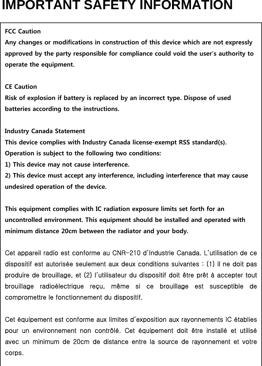 IMPORTANT SAFETY INFORMATION                                  FCC Caution Any changes or modifications in construction of this device which are not expressly approved by the party responsible for compliance could void the user’s authority to operate the equipment.  CE Caution Risk of explosion if battery is replaced by an incorrect type. Dispose of used batteries according to the instructions.  Industry Canada Statement This device complies with Industry Canada license-exempt RSS standard(s). Operation is subject to the following two conditions: 1) This device may not cause interference. 2) This device must accept any interference, including interference that may cause undesired operation of the device.  This equipment complies with IC radiation exposure limits set forth for an uncontrolled environment. This equipment should be installed and operated with minimum distance 20cm between the radiator and your body.  Cet appareil radio est conforme au CNR-210 d’Industrie Canada. L’utilisation de ce dispositif est autorisée seulement aux deux conditions suivantes : (1) il ne doit pas produire de brouillage, et (2) l’utilisateur du dispositif doit être prêt à accepter tout brouillage  radioélectrique  reçu,  même  si  ce  brouillage  est  susceptible  de compromettre le fonctionnement du dispositif.  Cet équipement est conforme aux limites d’exposition aux rayonnements IC établies pour  un  environnement  non  contrôlé.  Cet  équipement  doit  être  installé  et  utilisé avec  un  minimum  de  20cm  de  distance  entre  la  source  de  rayonnement  et  votre corps. 