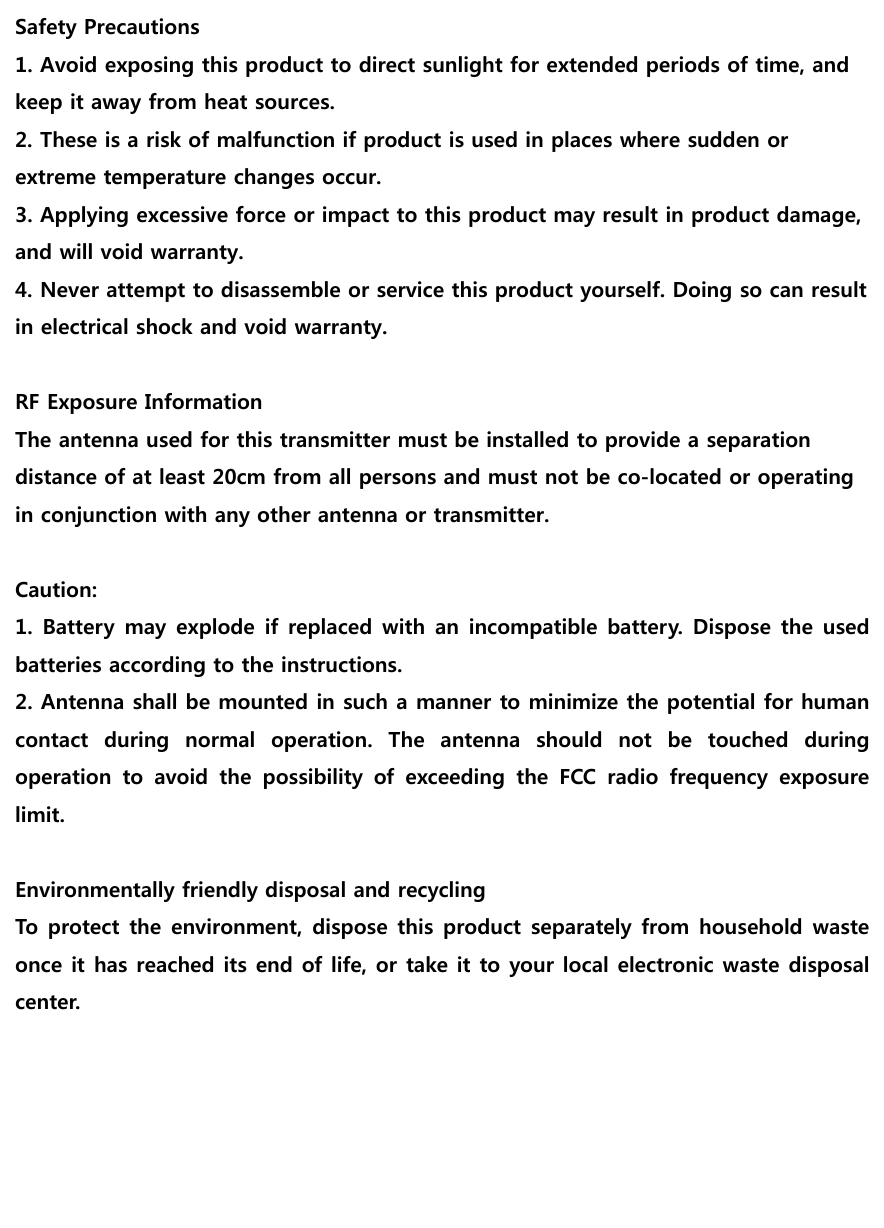                                     Safety Precautions 1. Avoid exposing this product to direct sunlight for extended periods of time, and keep it away from heat sources. 2. These is a risk of malfunction if product is used in places where sudden or extreme temperature changes occur. 3. Applying excessive force or impact to this product may result in product damage, and will void warranty. 4. Never attempt to disassemble or service this product yourself. Doing so can result in electrical shock and void warranty.  RF Exposure Information The antenna used for this transmitter must be installed to provide a separation distance of at least 20cm from all persons and must not be co-located or operating in conjunction with any other antenna or transmitter.  Caution: 1. Battery may explode if replaced with an incompatible battery.  Dispose the  used batteries according to the instructions. 2. Antenna shall be mounted in such a manner to minimize the potential for human contact  during  normal  operation.  The  antenna  should  not  be  touched  during operation  to  avoid  the  possibility  of  exceeding  the  FCC  radio  frequency  exposure limit.  Environmentally friendly disposal and recycling To protect the environment, dispose this product separately from household  waste once it has reached its end of life, or take it to your local electronic waste disposal center.  