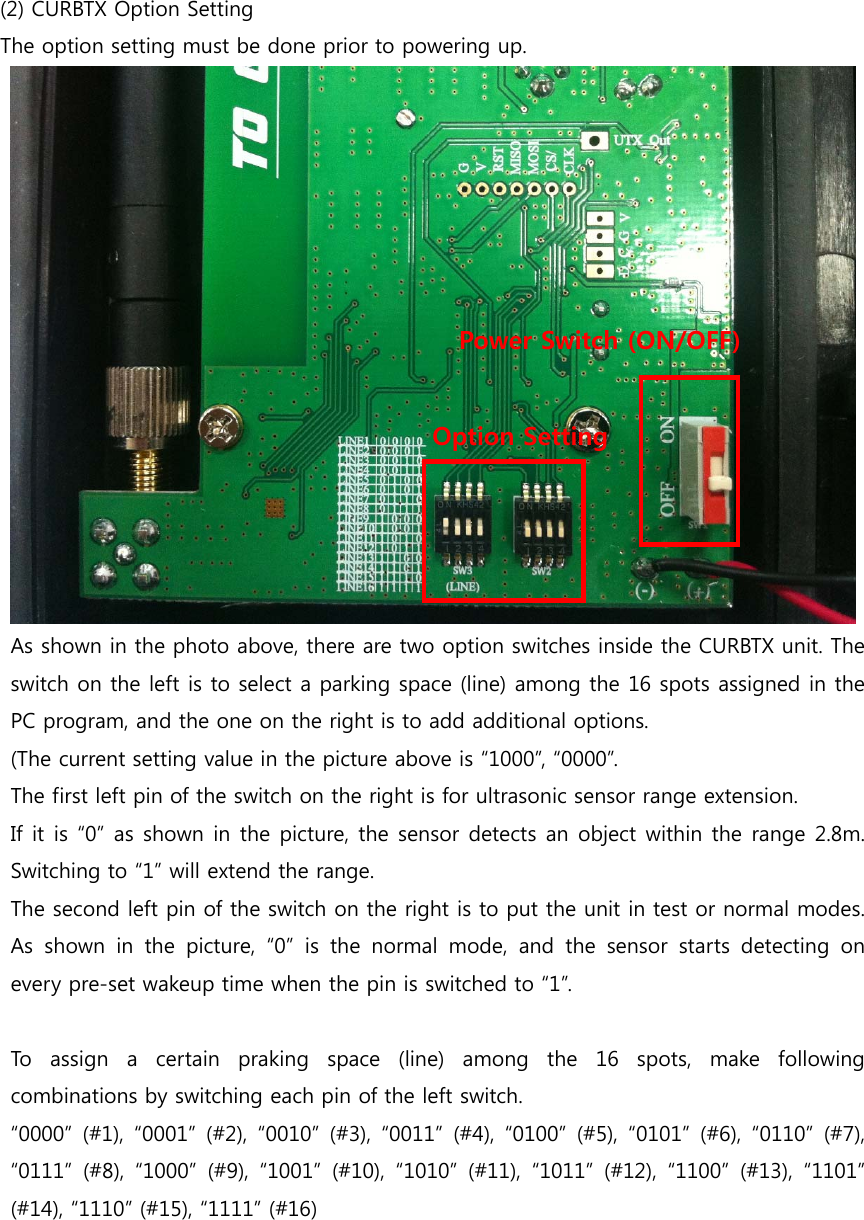   (2) CURBTX Option Setting The option setting must be done prior to powering up.       As shown in the photo above, there are two option switches inside the CURBTX unit. The switch on the left is to select a parking space (line) among the 16 spots assigned in the PC program, and the one on the right is to add additional options. (The current setting value in the picture above is “1000”, “0000”. The first left pin of the switch on the right is for ultrasonic sensor range extension. If it is “0” as shown in the picture, the sensor detects an object within the range 2.8m. Switching to “1” will extend the range. The second left pin of the switch on the right is to put the unit in test or normal modes. As shown in the picture, “0” is the normal mode, and the sensor starts detecting on every pre-set wakeup time when the pin is switched to “1”.         To assign a certain praking space (line) among the 16 spots, make  following combinations by switching each pin of the left switch.     “0000”  (#1),  “0001”  (#2),  “0010”  (#3), “0011” (#4), “0100”  (#5), “0101”  (#6), “0110” (#7), “0111”  (#8),  “1000”  (#9),  “1001”  (#10),  “1010”  (#11),  “1011”  (#12),  “1100”  (#13),  “1101” (#14), “1110” (#15), “1111” (#16)   Power Switch (ON/OFF) Option Setting 