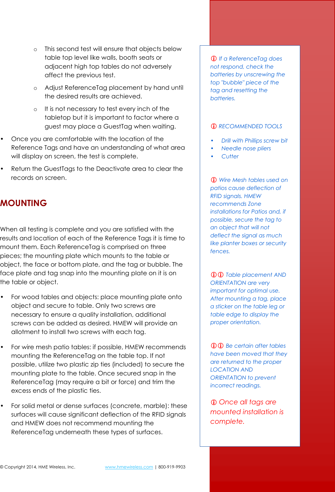 © Copyright 2014, HME Wireless, Inc.  www.hmewireless.com | 800-919-9903  10 of 21 o This second test will ensure that objects below table top level like walls, booth seats or adjacent high top tables do not adversely affect the previous test. o Adjust ReferenceTag placement by hand until the desired results are achieved. o It is not necessary to test every inch of the tabletop but it is important to factor where a guest may place a GuestTag when waiting. • Once you are comfortable with the location of the Reference Tags and have an understanding of what area will display on screen, the test is complete. • Return the GuestTags to the Deactivate area to clear the records on screen. MOUNTING  When all testing is complete and you are satisfied with the results and location of each of the Reference Tags it is time to mount them. Each ReferenceTag is comprised on three pieces; the mounting plate which mounts to the table or object, the face or bottom plate, and the tag or bubble. The face plate and tag snap into the mounting plate on it is on the table or object. • For wood tables and objects: place mounting plate onto object and secure to table. Only two screws are necessary to ensure a quality installation, additional screws can be added as desired. HMEW will provide an allotment to install two screws with each tag. • For wire mesh patio tables: if possible, HMEW recommends mounting the ReferenceTag on the table top. If not possible, utilize two plastic zip ties (included) to secure the mounting plate to the table. Once secured snap in the ReferenceTag (may require a bit or force) and trim the excess ends of the plastic ties. • For solid metal or dense surfaces (concrete, marble): these surfaces will cause significant deflection of the RFID signals and HMEW does not recommend mounting the ReferenceTag underneath these types of surfaces.   If a ReferenceTag does not respond, check the batteries by unscrewing the top &quot;bubble&quot; piece of the tag and resetting the batteries.   RECOMMENDED TOOLS • Drill with Phillips screw bit • Needle nose pliers • Cutter   Wire Mesh tables used on patios cause deflection of RFID signals. HMEW recommends Zone installations for Patios and, if possible, secure the tag to an object that will not deflect the signal as much like planter boxes or security fences.    Table placement AND ORIENTATION are very important for optimal use.  After mounting a tag, place a sticker on the table leg or table edge to display the proper orientation.    Be certain after tables have been moved that they are returned to the proper LOCATION AND ORIENTATION to prevent incorrect readings.   Once all tags are mounted installation is complete.  