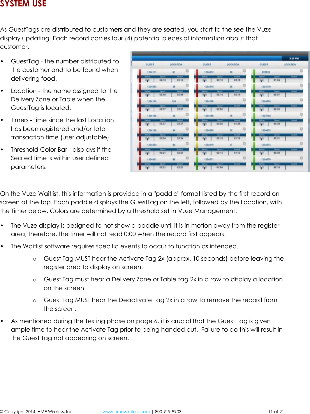 © Copyright 2014, HME Wireless, Inc.  www.hmewireless.com | 800-919-9903  11 of 21 SYSTEM USE  As GuestTags are distributed to customers and they are seated, you start to the see the Vuze display updating. Each record carries four (4) potential pieces of information about that customer. • GuestTag - the number distributed to the customer and to be found when delivering food. • Location - the name assigned to the Delivery Zone or Table when the GuestTag is located. • Timers - time since the last Location has been registered and/or total transaction time (user adjustable). • Threshold Color Bar - displays if the Seated time is within user defined parameters.  On the Vuze Waitlist, this information is provided in a &quot;paddle&quot; format listed by the first record on screen at the top. Each paddle displays the GuestTag on the left, followed by the Location, with the Timer below. Colors are determined by a threshold set in Vuze Management. • The Vuze display is designed to not show a paddle until it is in motion away from the register area; therefore, the timer will not read 0:00 when the record first appears. • The Waitlist software requires specific events to occur to function as intended. o Guest Tag MUST hear the Activate Tag 2x (approx. 10 seconds) before leaving the register area to display on screen. o Guest Tag must hear a Delivery Zone or Table tag 2x in a row to display a location on the screen. o Guest Tag MUST hear the Deactivate Tag 2x in a row to remove the record from the screen. • As mentioned during the Testing phase on page 6, it is crucial that the Guest Tag is given ample time to hear the Activate Tag prior to being handed out.  Failure to do this will result in the Guest Tag not appearing on screen.    