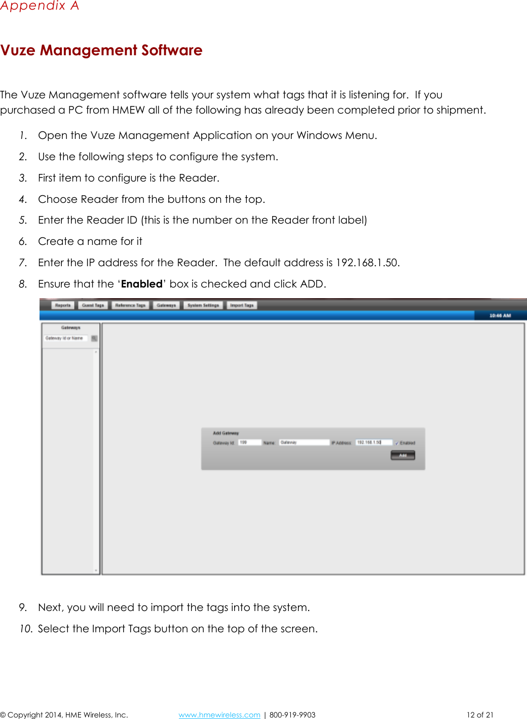 © Copyright 2014, HME Wireless, Inc.  www.hmewireless.com | 800-919-9903  12 of 21 Appendix A Vuze Management Software  The Vuze Management software tells your system what tags that it is listening for.  If you purchased a PC from HMEW all of the following has already been completed prior to shipment. 1. Open the Vuze Management Application on your Windows Menu. 2. Use the following steps to configure the system. 3. First item to configure is the Reader.  4. Choose Reader from the buttons on the top. 5. Enter the Reader ID (this is the number on the Reader front label) 6. Create a name for it 7. Enter the IP address for the Reader.  The default address is 192.168.1.50. 8. Ensure that the ‘Enabled’ box is checked and click ADD.   9. Next, you will need to import the tags into the system. 10. Select the Import Tags button on the top of the screen.  