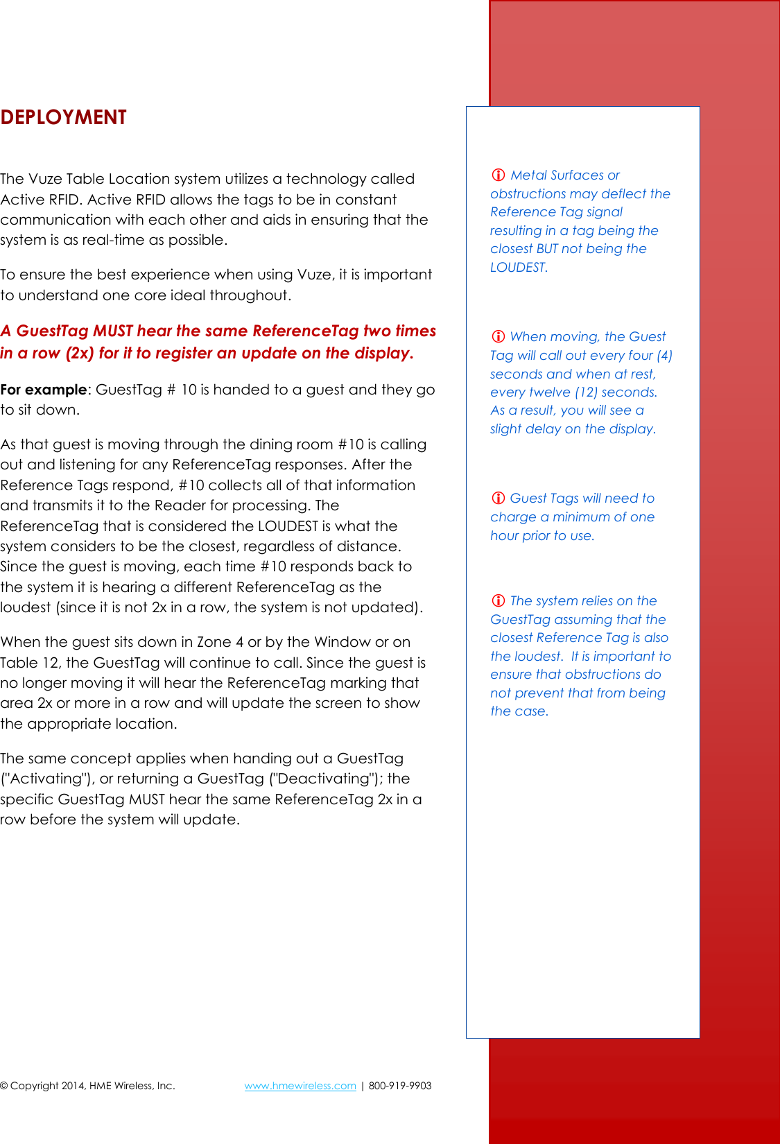 © Copyright 2014, HME Wireless, Inc.  www.hmewireless.com | 800-919-9903  5 of 21 DEPLOYMENT  The Vuze Table Location system utilizes a technology called Active RFID. Active RFID allows the tags to be in constant communication with each other and aids in ensuring that the system is as real-time as possible. To ensure the best experience when using Vuze, it is important to understand one core ideal throughout. A GuestTag MUST hear the same ReferenceTag two times in a row (2x) for it to register an update on the display. For example: GuestTag # 10 is handed to a guest and they go to sit down. As that guest is moving through the dining room #10 is calling out and listening for any ReferenceTag responses. After the Reference Tags respond, #10 collects all of that information and transmits it to the Reader for processing. The ReferenceTag that is considered the LOUDEST is what the system considers to be the closest, regardless of distance. Since the guest is moving, each time #10 responds back to the system it is hearing a different ReferenceTag as the loudest (since it is not 2x in a row, the system is not updated). When the guest sits down in Zone 4 or by the Window or on Table 12, the GuestTag will continue to call. Since the guest is no longer moving it will hear the ReferenceTag marking that area 2x or more in a row and will update the screen to show the appropriate location. The same concept applies when handing out a GuestTag (&quot;Activating&quot;), or returning a GuestTag (&quot;Deactivating&quot;); the specific GuestTag MUST hear the same ReferenceTag 2x in a row before the system will update.      Metal Surfaces or obstructions may deflect the Reference Tag signal resulting in a tag being the closest BUT not being the LOUDEST.   When moving, the Guest Tag will call out every four (4) seconds and when at rest, every twelve (12) seconds.  As a result, you will see a slight delay on the display.   Guest Tags will need to charge a minimum of one hour prior to use.   The system relies on the GuestTag assuming that the closest Reference Tag is also the loudest.  It is important to ensure that obstructions do not prevent that from being the case.  