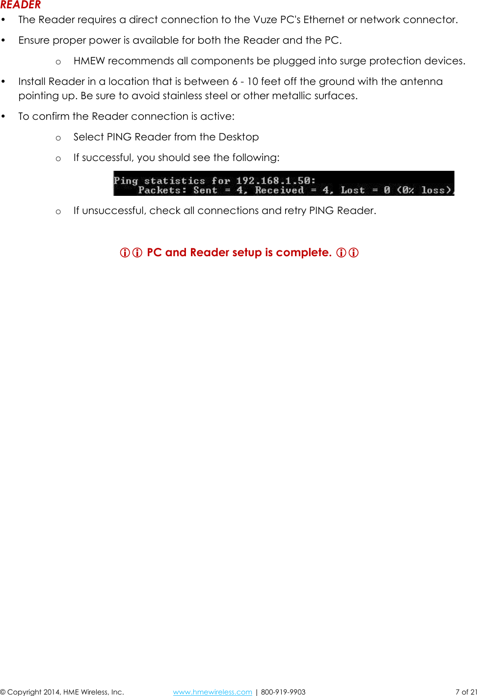 © Copyright 2014, HME Wireless, Inc.  www.hmewireless.com | 800-919-9903  7 of 21 READER • The Reader requires a direct connection to the Vuze PC&apos;s Ethernet or network connector. • Ensure proper power is available for both the Reader and the PC.  o HMEW recommends all components be plugged into surge protection devices. • Install Reader in a location that is between 6 - 10 feet off the ground with the antenna pointing up. Be sure to avoid stainless steel or other metallic surfaces. • To confirm the Reader connection is active: o Select PING Reader from the Desktop o If successful, you should see the following:  o If unsuccessful, check all connections and retry PING Reader.   PC and Reader setup is complete.     