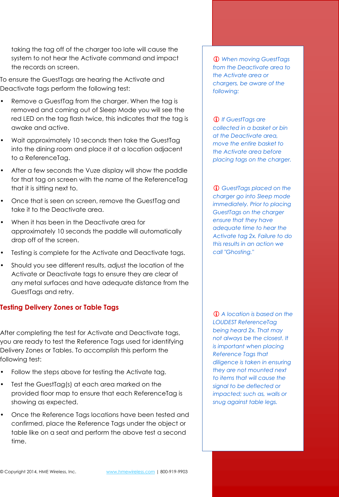 © Copyright 2014, HME Wireless, Inc.  www.hmewireless.com | 800-919-9903  9 of 21 taking the tag off of the charger too late will cause the system to not hear the Activate command and impact the records on screen. To ensure the GuestTags are hearing the Activate and Deactivate tags perform the following test: • Remove a GuestTag from the charger. When the tag is removed and coming out of Sleep Mode you will see the red LED on the tag flash twice, this indicates that the tag is awake and active. • Wait approximately 10 seconds then take the GuestTag into the dining room and place it at a location adjacent to a ReferenceTag. • After a few seconds the Vuze display will show the paddle for that tag on screen with the name of the ReferenceTag that it is sitting next to. • Once that is seen on screen, remove the GuestTag and take it to the Deactivate area. • When it has been in the Deactivate area for approximately 10 seconds the paddle will automatically drop off of the screen. • Testing is complete for the Activate and Deactivate tags. • Should you see different results, adjust the location of the Activate or Deactivate tags to ensure they are clear of any metal surfaces and have adequate distance from the GuestTags and retry. Testing Delivery Zones or Table Tags  After completing the test for Activate and Deactivate tags, you are ready to test the Reference Tags used for identifying Delivery Zones or Tables. To accomplish this perform the following test: • Follow the steps above for testing the Activate tag. • Test the GuestTag(s) at each area marked on the provided floor map to ensure that each ReferenceTag is showing as expected. • Once the Reference Tags locations have been tested and confirmed, place the Reference Tags under the object or table like on a seat and perform the above test a second time.  When moving GuestTags from the Deactivate area to the Activate area or chargers, be aware of the following:   If GuestTags are collected in a basket or bin at the Deactivate area, move the entire basket to the Activate area before placing tags on the charger.   GuestTags placed on the charger go into Sleep mode immediately. Prior to placing GuestTags on the charger ensure that they have adequate time to hear the Activate tag 2x. Failure to do this results in an action we call &quot;Ghosting.&quot;     A location is based on the LOUDEST ReferenceTag being heard 2x. That may not always be the closest. It is important when placing Reference Tags that diligence is taken in ensuring they are not mounted next to items that will cause the signal to be deflected or impacted; such as, walls or snug against table legs. 
