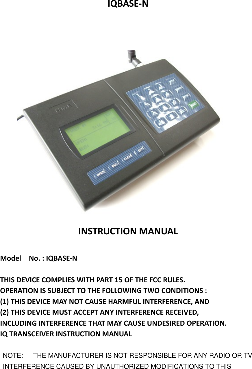 IQBASE-NINSTRUCTION MANUALModel No. : IQBASE-NTHIS DEVICE COMPLIES WITH PART 15 OF THE FCC RULES.OPERATION IS SUBJECT TO THE FOLLOWING TWO CONDITIONS :(1) THIS DEVICE MAY NOT CAUSE HARMFUL INTERFERENCE, AND(2) THIS DEVICE MUST ACCEPT ANY INTERFERENCE RECEIVED,INCLUDING INTERFERENCE THAT MAY CAUSE UNDESIRED OPERATION.IQ TRANSCEIVER INSTRUCTION MANUALNOTE: THE MANUFACTURER IS NOT RESPONSIBLE FOR ANY RADIO OR TVINTERFERENCE CAUSED BY UNAUTHORIZED MODIFICATIONS TO THIS